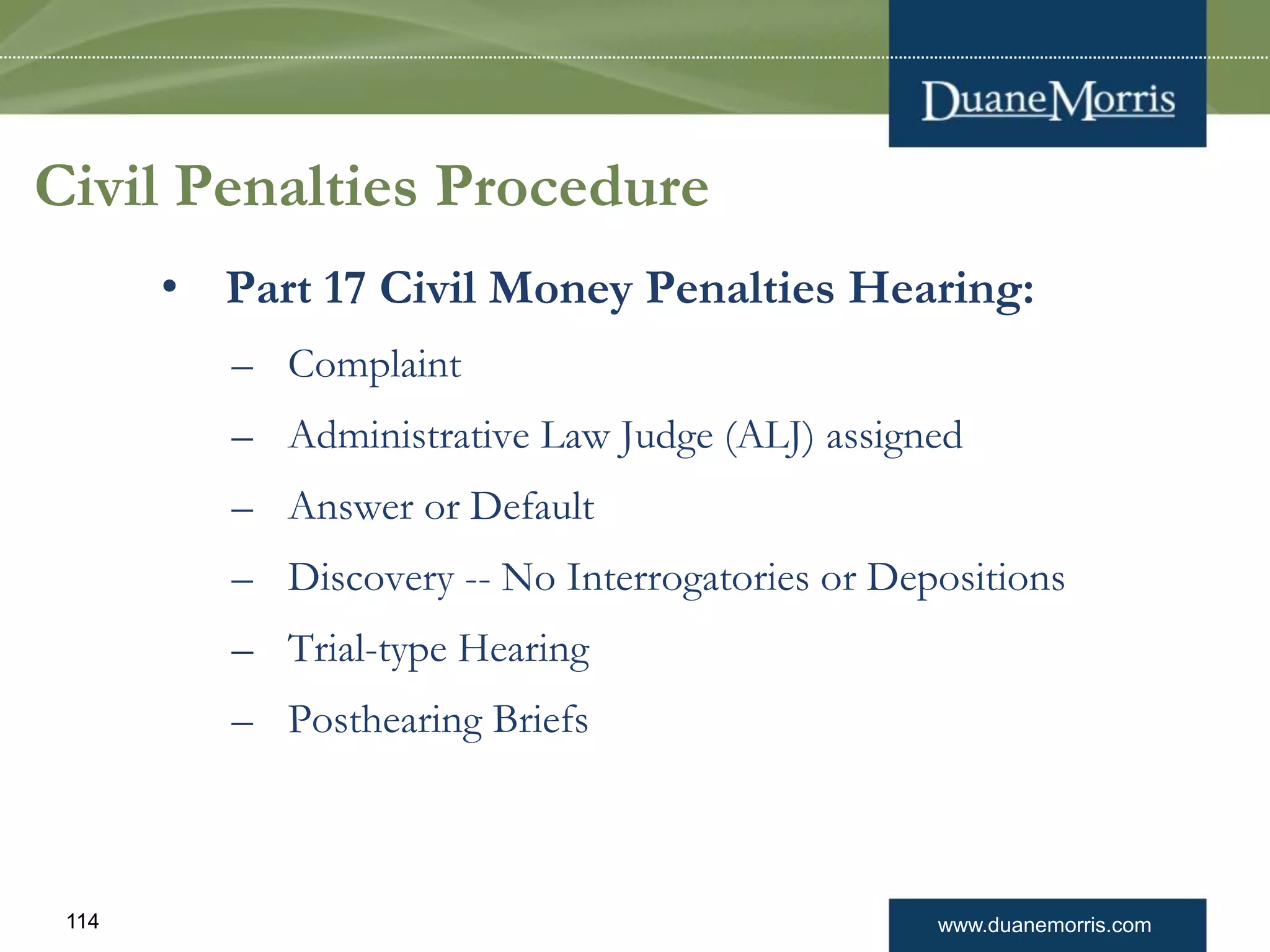 www.duanemorris.com114
Civil Penalties Procedure
• Part 17 Civil Money Penalties Hearing:
– Complaint
– Administrative Law Judge (ALJ) assigned
– Answer or Default
– Discovery -- No Interrogatories or Depositions
– Trial-type Hearing
– Posthearing Briefs
 