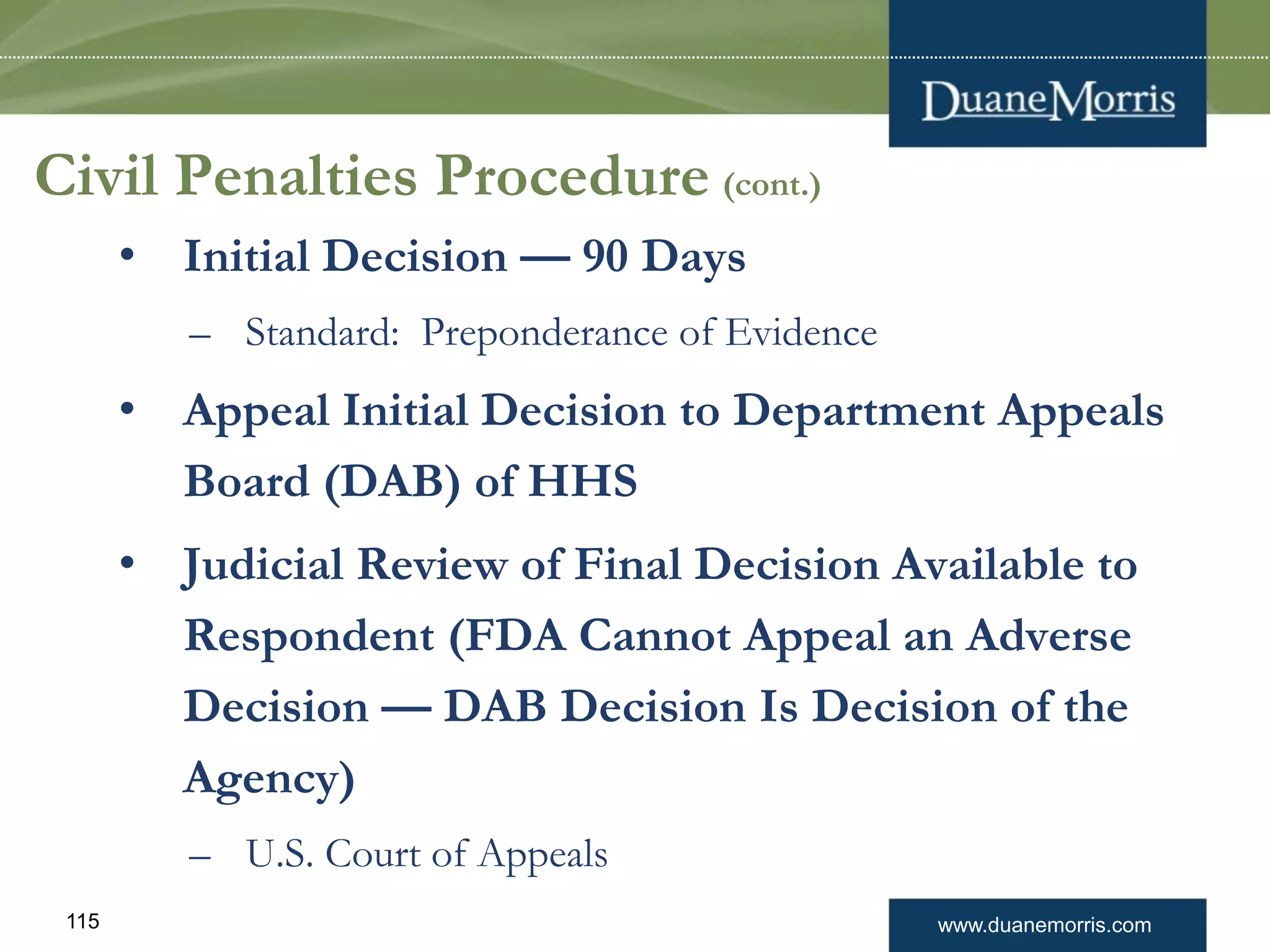 www.duanemorris.com115
Civil Penalties Procedure (cont.)
• Initial Decision — 90 Days
– Standard: Preponderance of Evidence
• Appeal Initial Decision to Department Appeals
Board (DAB) of HHS
• Judicial Review of Final Decision Available to
Respondent (FDA Cannot Appeal an Adverse
Decision — DAB Decision Is Decision of the
Agency)
– U.S. Court of Appeals
 