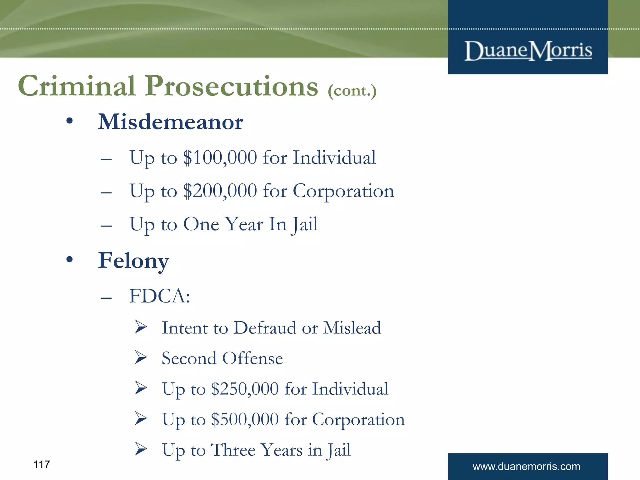 www.duanemorris.com117
Criminal Prosecutions (cont.)
• Misdemeanor
– Up to $100,000 for Individual
– Up to $200,000 for Corporation
– Up to One Year In Jail
• Felony
– FDCA:
 Intent to Defraud or Mislead
 Second Offense
 Up to $250,000 for Individual
 Up to $500,000 for Corporation
 Up to Three Years in Jail
 