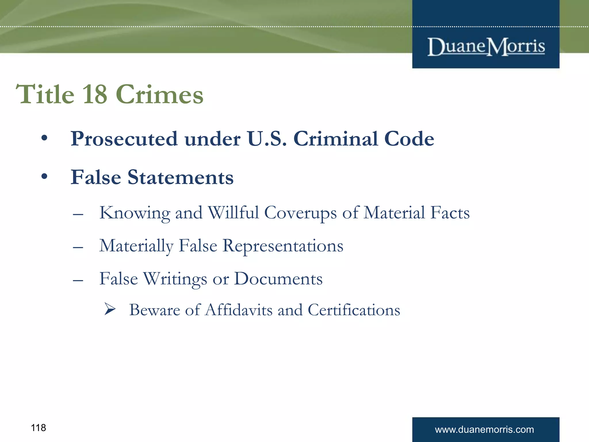 www.duanemorris.com118
Title 18 Crimes
• Prosecuted under U.S. Criminal Code
• False Statements
– Knowing and Willful Coverups of Material Facts
– Materially False Representations
– False Writings or Documents
 Beware of Affidavits and Certifications
 