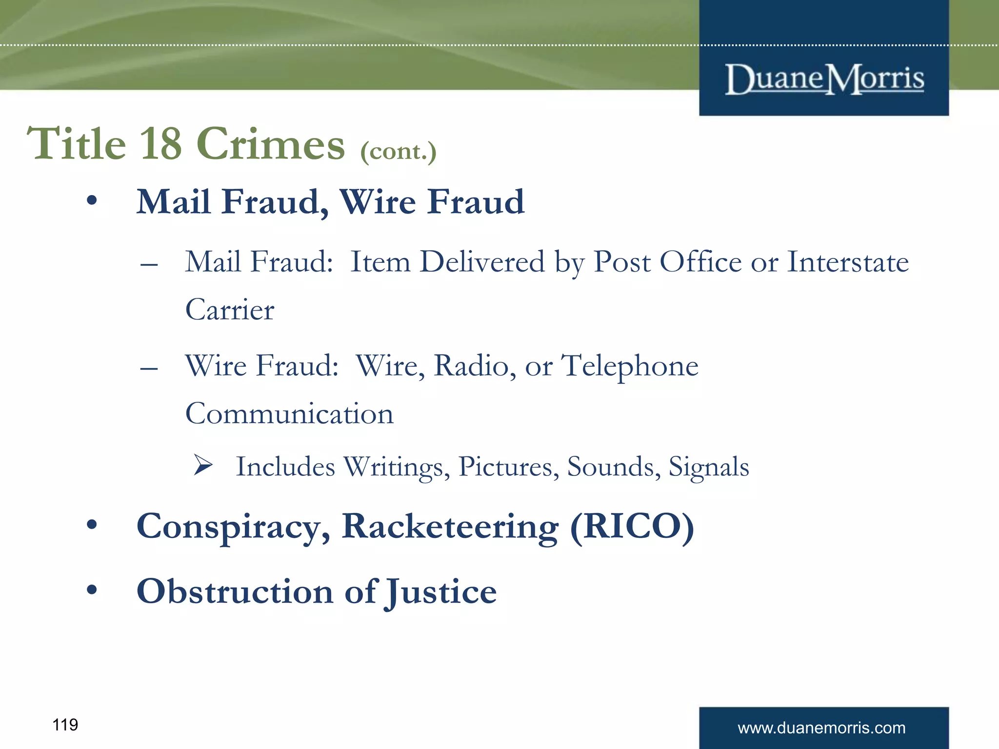 www.duanemorris.com119
Title 18 Crimes (cont.)
• Mail Fraud, Wire Fraud
– Mail Fraud: Item Delivered by Post Office or Interstate
Carrier
– Wire Fraud: Wire, Radio, or Telephone
Communication
 Includes Writings, Pictures, Sounds, Signals
• Conspiracy, Racketeering (RICO)
• Obstruction of Justice
 