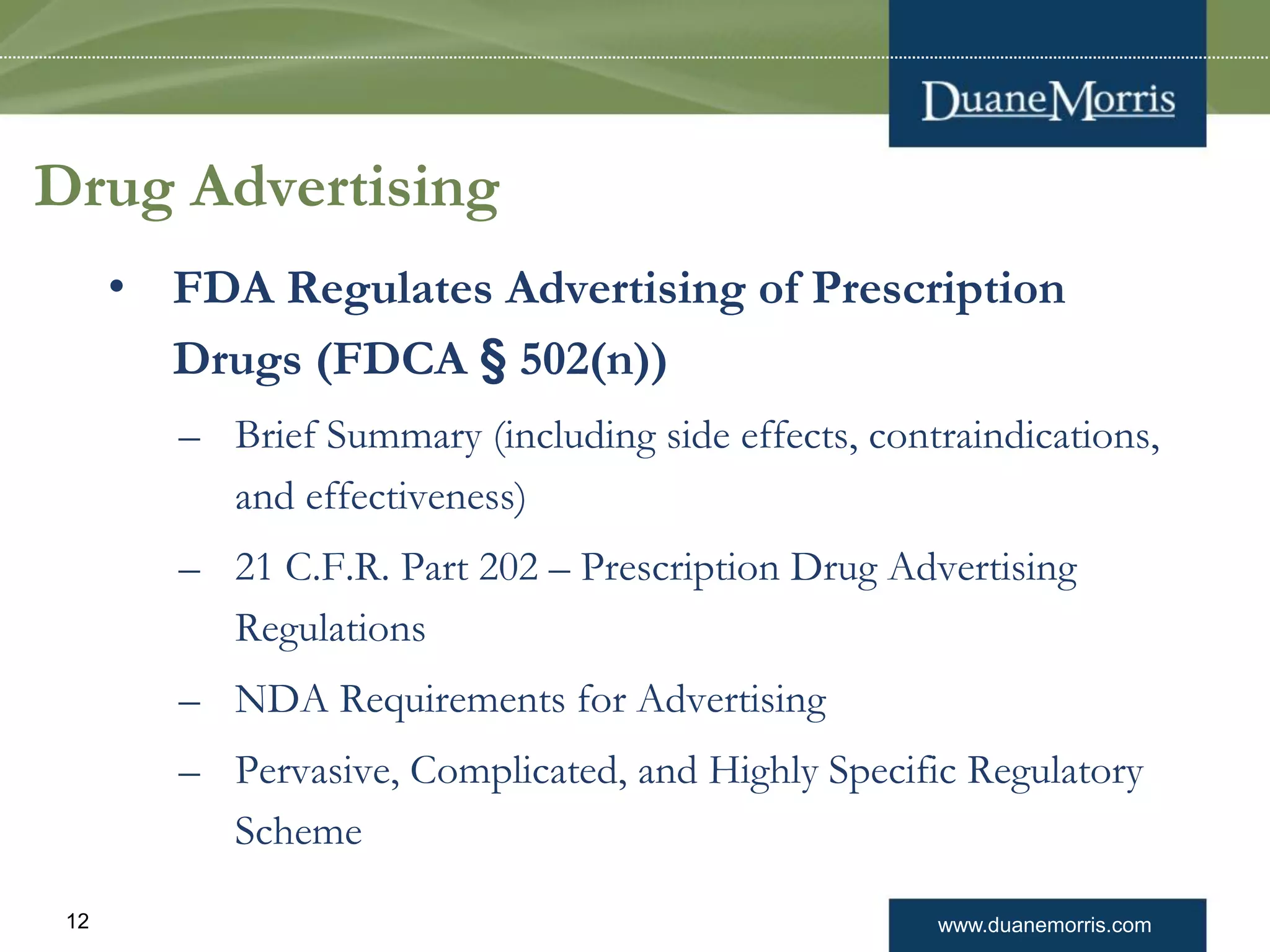 www.duanemorris.com12
Drug Advertising
• FDA Regulates Advertising of Prescription
Drugs (FDCA § 502(n))
– Brief Summary (including side effects, contraindications,
and effectiveness)
– 21 C.F.R. Part 202 – Prescription Drug Advertising
Regulations
– NDA Requirements for Advertising
– Pervasive, Complicated, and Highly Specific Regulatory
Scheme
 