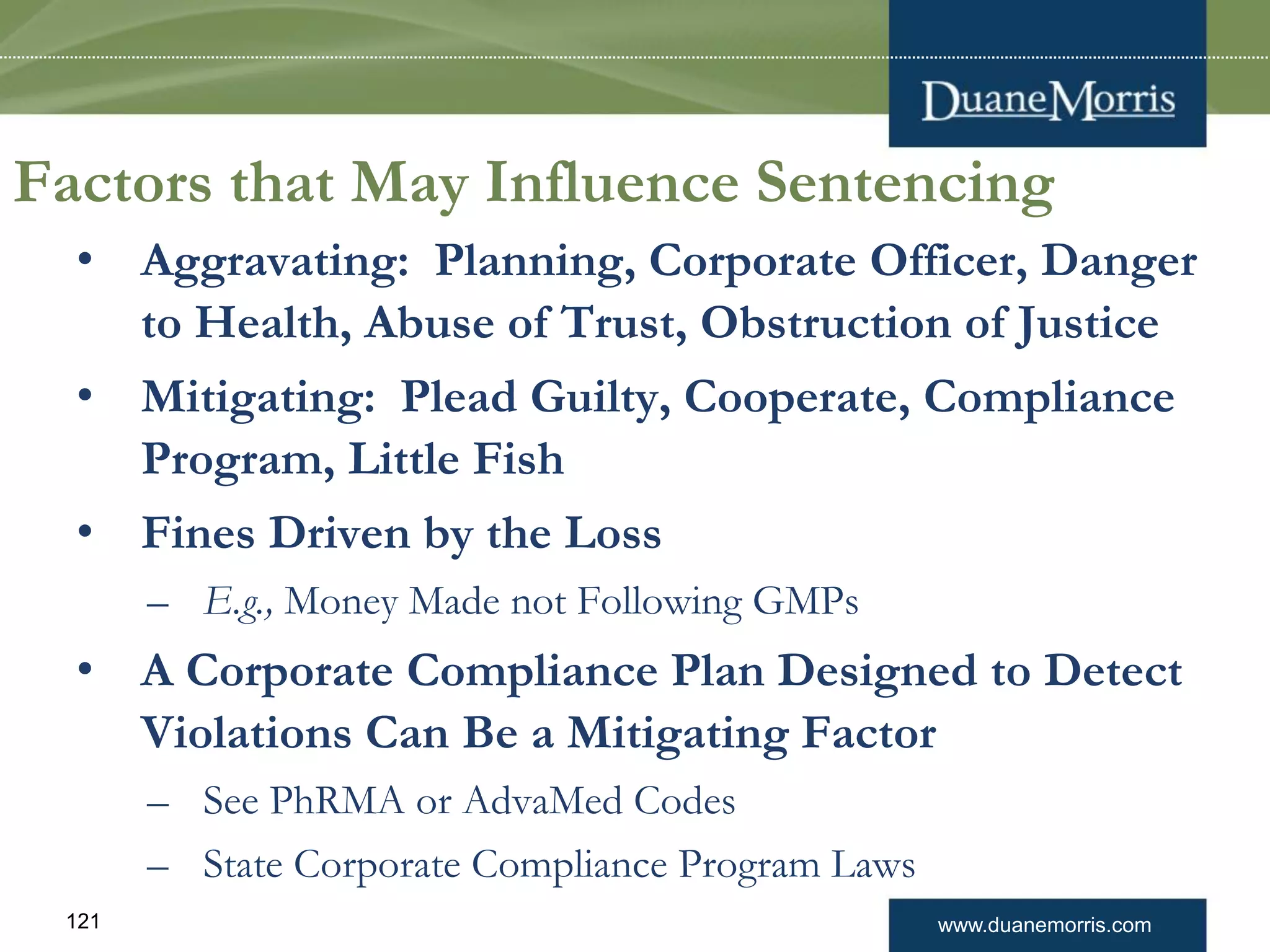 www.duanemorris.com121
Factors that May Influence Sentencing
• Aggravating: Planning, Corporate Officer, Danger
to Health, Abuse of Trust, Obstruction of Justice
• Mitigating: Plead Guilty, Cooperate, Compliance
Program, Little Fish
• Fines Driven by the Loss
– E.g., Money Made not Following GMPs
• A Corporate Compliance Plan Designed to Detect
Violations Can Be a Mitigating Factor
– See PhRMA or AdvaMed Codes
– State Corporate Compliance Program Laws
 