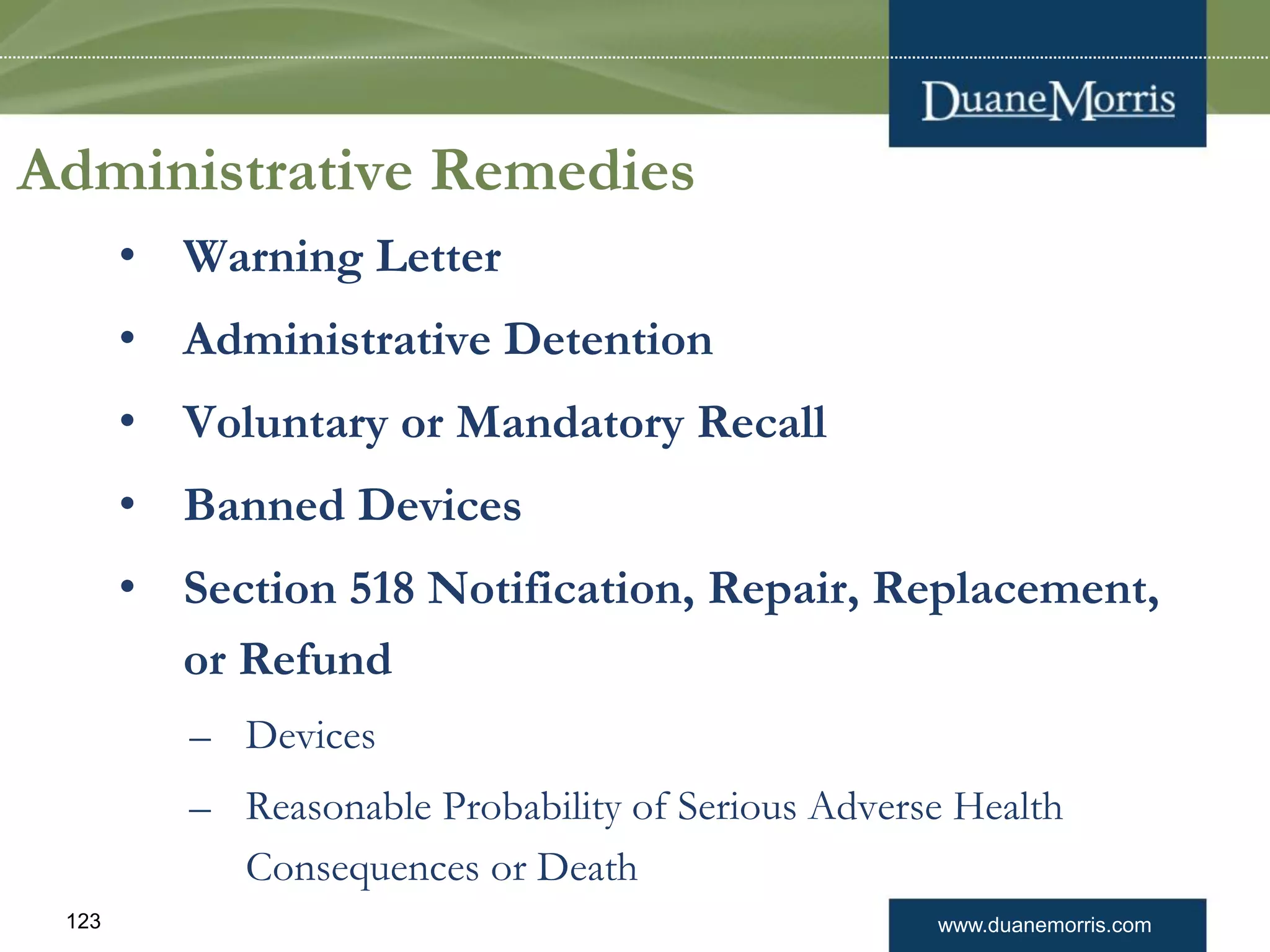 www.duanemorris.com123
Administrative Remedies
• Warning Letter
• Administrative Detention
• Voluntary or Mandatory Recall
• Banned Devices
• Section 518 Notification, Repair, Replacement,
or Refund
– Devices
– Reasonable Probability of Serious Adverse Health
Consequences or Death
 