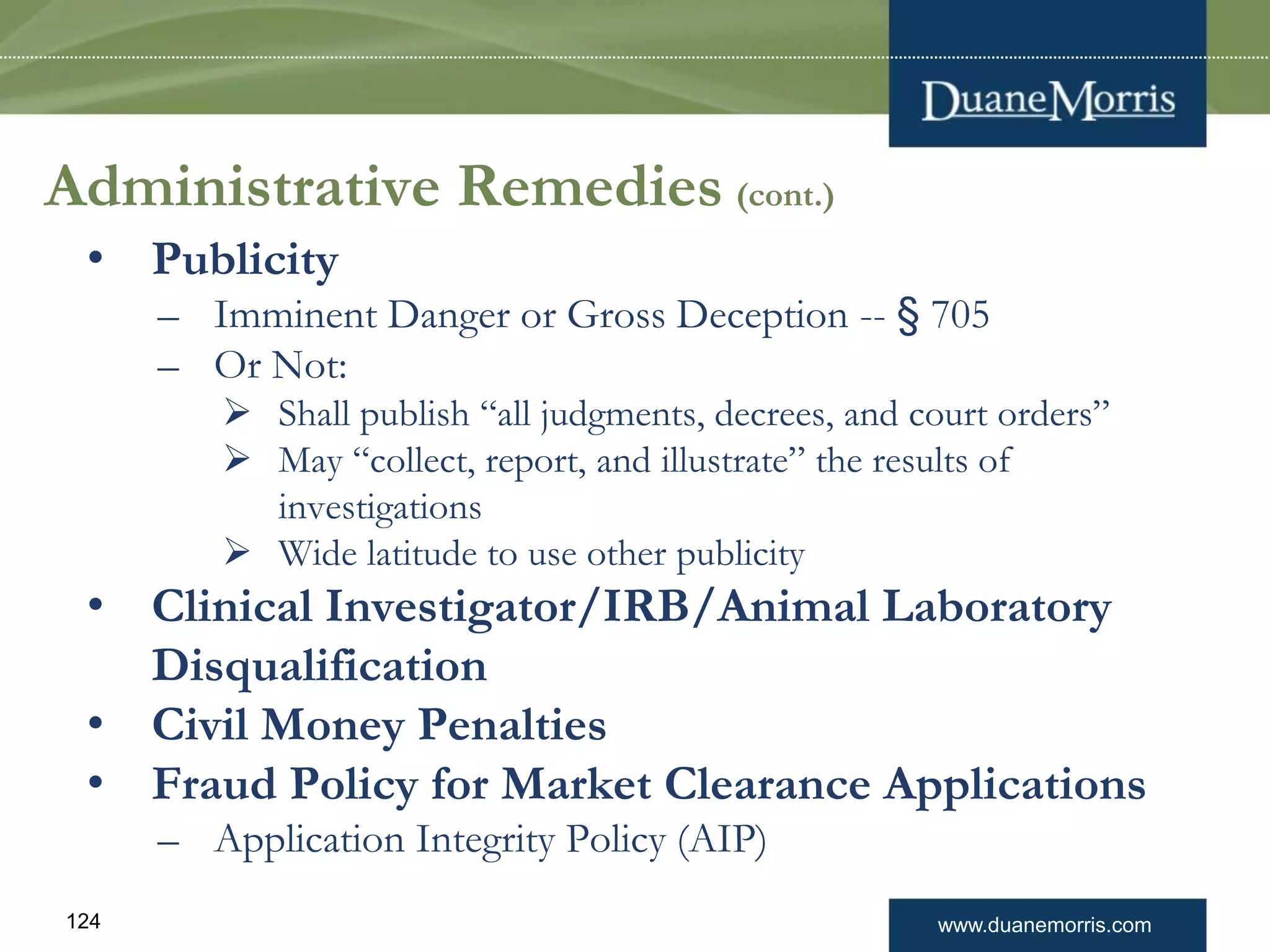 www.duanemorris.com124
Administrative Remedies (cont.)
• Publicity
– Imminent Danger or Gross Deception -- § 705
– Or Not:
 Shall publish “all judgments, decrees, and court orders”
 May “collect, report, and illustrate” the results of
investigations
 Wide latitude to use other publicity
• Clinical Investigator/IRB/Animal Laboratory
Disqualification
• Civil Money Penalties
• Fraud Policy for Market Clearance Applications
– Application Integrity Policy (AIP)
 