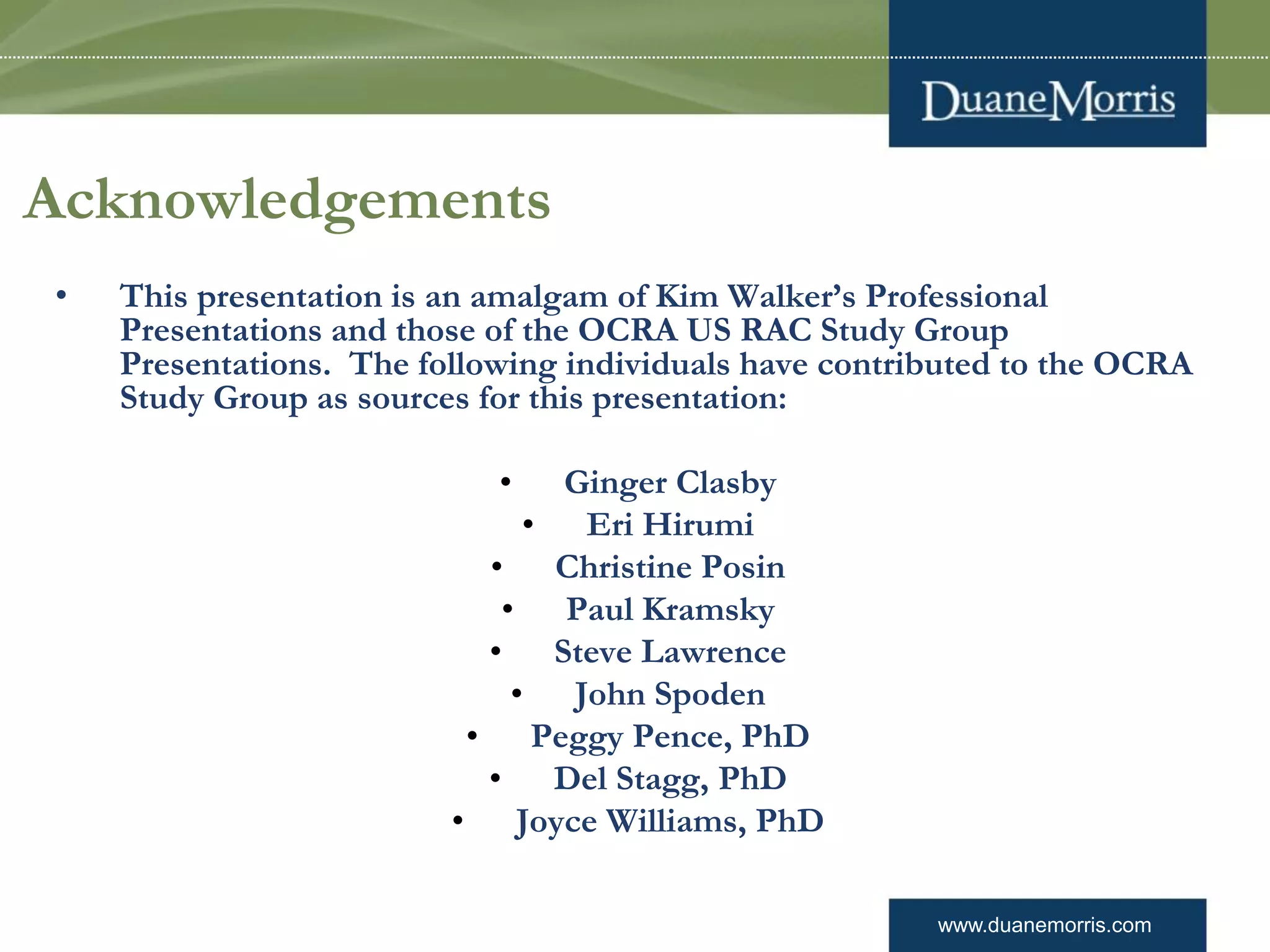 www.duanemorris.com
Acknowledgements
• This presentation is an amalgam of Kim Walker’s Professional
Presentations and those of the OCRA US RAC Study Group
Presentations. The following individuals have contributed to the OCRA
Study Group as sources for this presentation:
• Ginger Clasby
• Eri Hirumi
• Christine Posin
• Paul Kramsky
• Steve Lawrence
• John Spoden
• Peggy Pence, PhD
• Del Stagg, PhD
• Joyce Williams, PhD
 