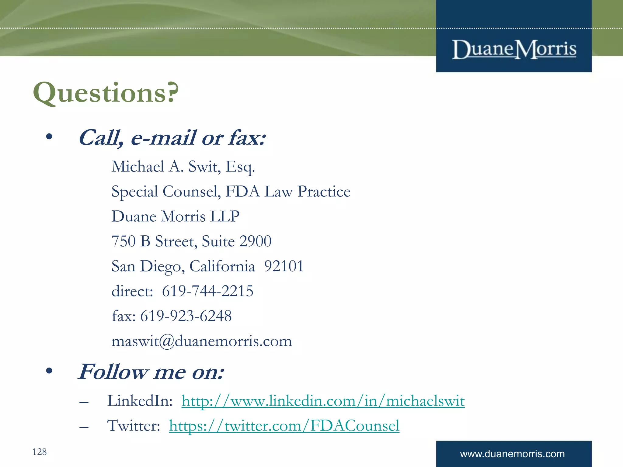 www.duanemorris.com
Questions?
• Call, e-mail or fax:
Michael A. Swit, Esq.
Special Counsel, FDA Law Practice
Duane Morris LLP
750 B Street, Suite 2900
San Diego, California 92101
direct: 619-744-2215
fax: 619-923-6248
maswit@duanemorris.com
• Follow me on:
– LinkedIn: http://www.linkedin.com/in/michaelswit
– Twitter: https://twitter.com/FDACounsel
128
 