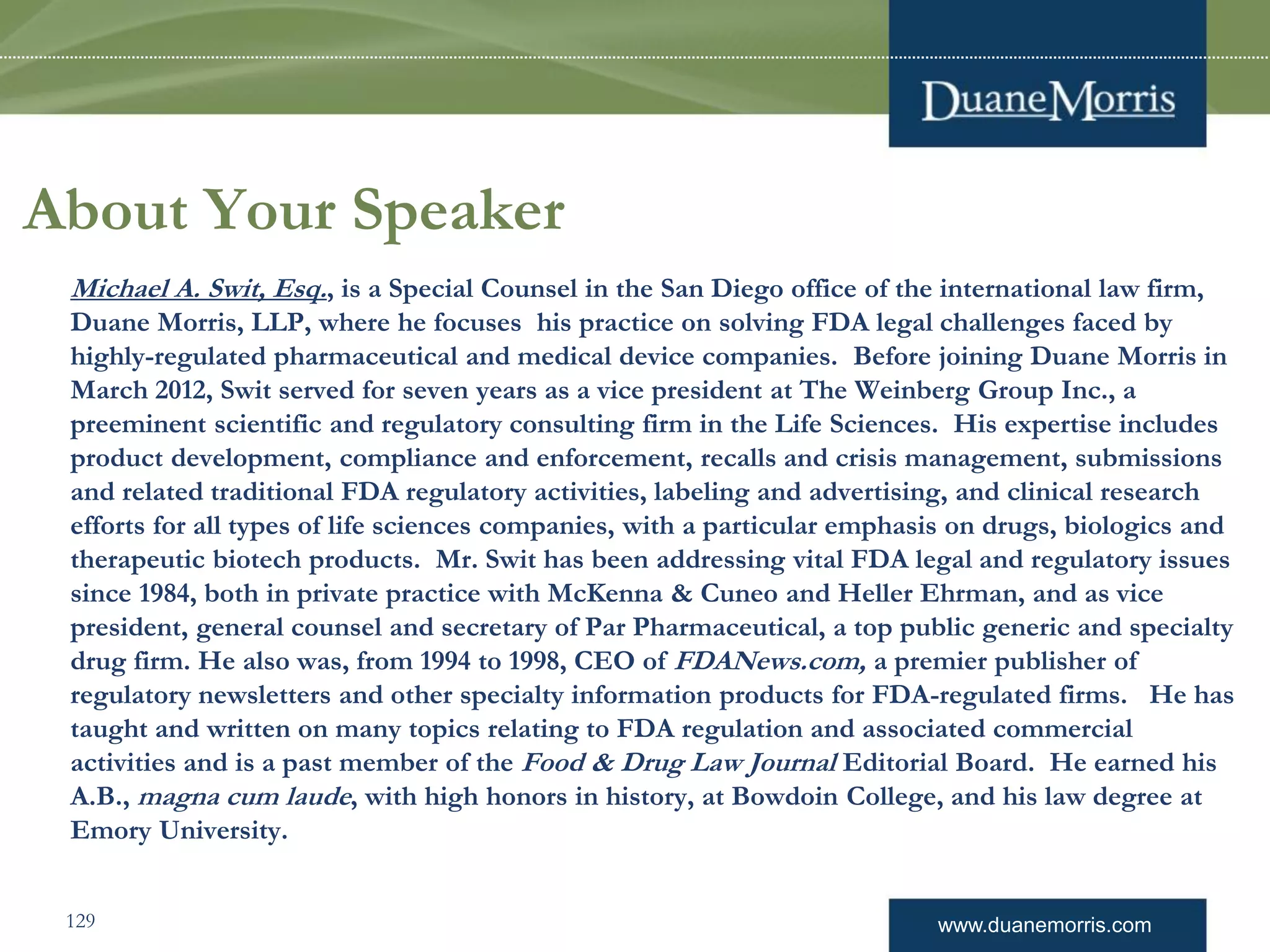 www.duanemorris.com
About Your Speaker
Michael A. Swit, Esq., is a Special Counsel in the San Diego office of the international law firm,
Duane Morris, LLP, where he focuses his practice on solving FDA legal challenges faced by
highly-regulated pharmaceutical and medical device companies. Before joining Duane Morris in
March 2012, Swit served for seven years as a vice president at The Weinberg Group Inc., a
preeminent scientific and regulatory consulting firm in the Life Sciences. His expertise includes
product development, compliance and enforcement, recalls and crisis management, submissions
and related traditional FDA regulatory activities, labeling and advertising, and clinical research
efforts for all types of life sciences companies, with a particular emphasis on drugs, biologics and
therapeutic biotech products. Mr. Swit has been addressing vital FDA legal and regulatory issues
since 1984, both in private practice with McKenna & Cuneo and Heller Ehrman, and as vice
president, general counsel and secretary of Par Pharmaceutical, a top public generic and specialty
drug firm. He also was, from 1994 to 1998, CEO of FDANews.com, a premier publisher of
regulatory newsletters and other specialty information products for FDA-regulated firms. He has
taught and written on many topics relating to FDA regulation and associated commercial
activities and is a past member of the Food & Drug Law Journal Editorial Board. He earned his
A.B., magna cum laude, with high honors in history, at Bowdoin College, and his law degree at
Emory University.
129
 