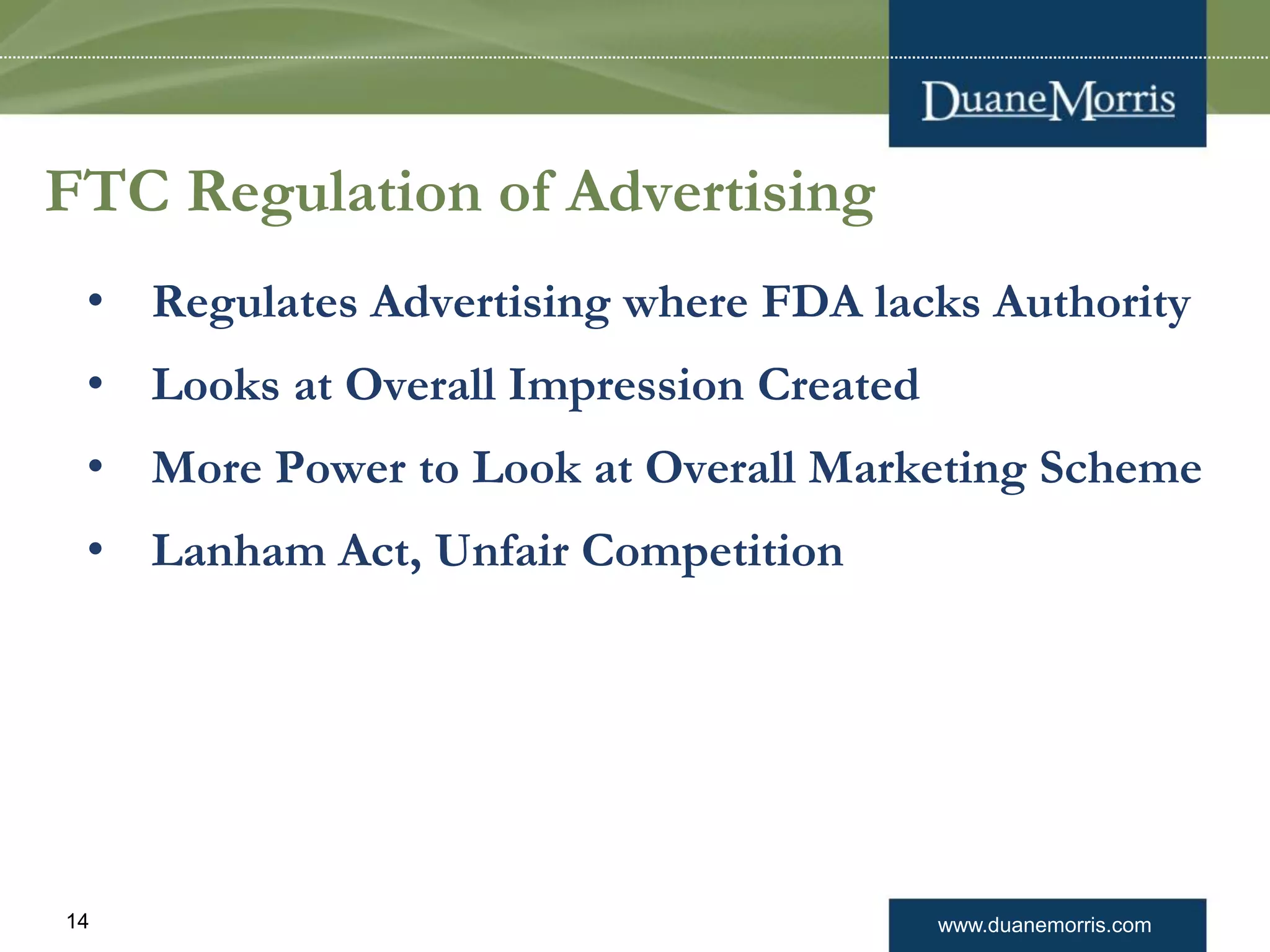www.duanemorris.com14
FTC Regulation of Advertising
• Regulates Advertising where FDA lacks Authority
• Looks at Overall Impression Created
• More Power to Look at Overall Marketing Scheme
• Lanham Act, Unfair Competition
 