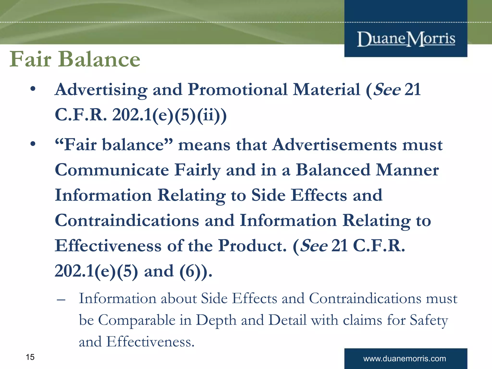 www.duanemorris.com15
Fair Balance
• Advertising and Promotional Material (See 21
C.F.R. 202.1(e)(5)(ii))
• “Fair balance” means that Advertisements must
Communicate Fairly and in a Balanced Manner
Information Relating to Side Effects and
Contraindications and Information Relating to
Effectiveness of the Product. (See 21 C.F.R.
202.1(e)(5) and (6)).
– Information about Side Effects and Contraindications must
be Comparable in Depth and Detail with claims for Safety
and Effectiveness.
 