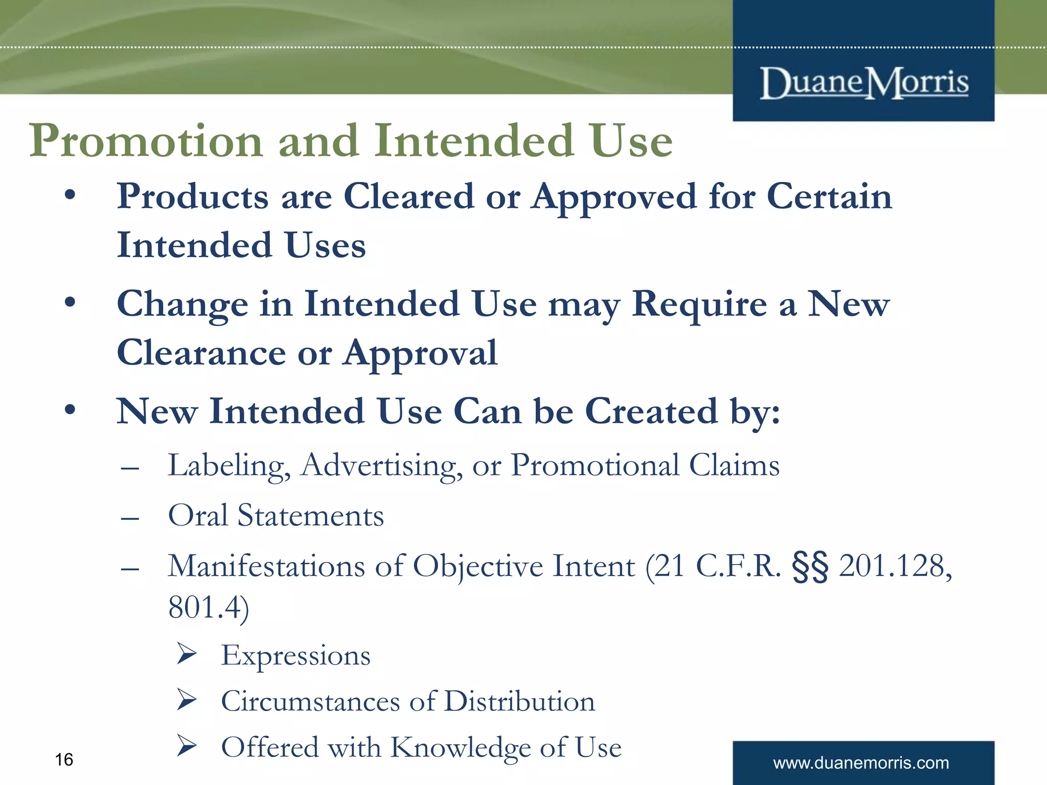 www.duanemorris.com16
Promotion and Intended Use
• Products are Cleared or Approved for Certain
Intended Uses
• Change in Intended Use may Require a New
Clearance or Approval
• New Intended Use Can be Created by:
– Labeling, Advertising, or Promotional Claims
– Oral Statements
– Manifestations of Objective Intent (21 C.F.R. §§ 201.128,
801.4)
 Expressions
 Circumstances of Distribution
 Offered with Knowledge of Use
 