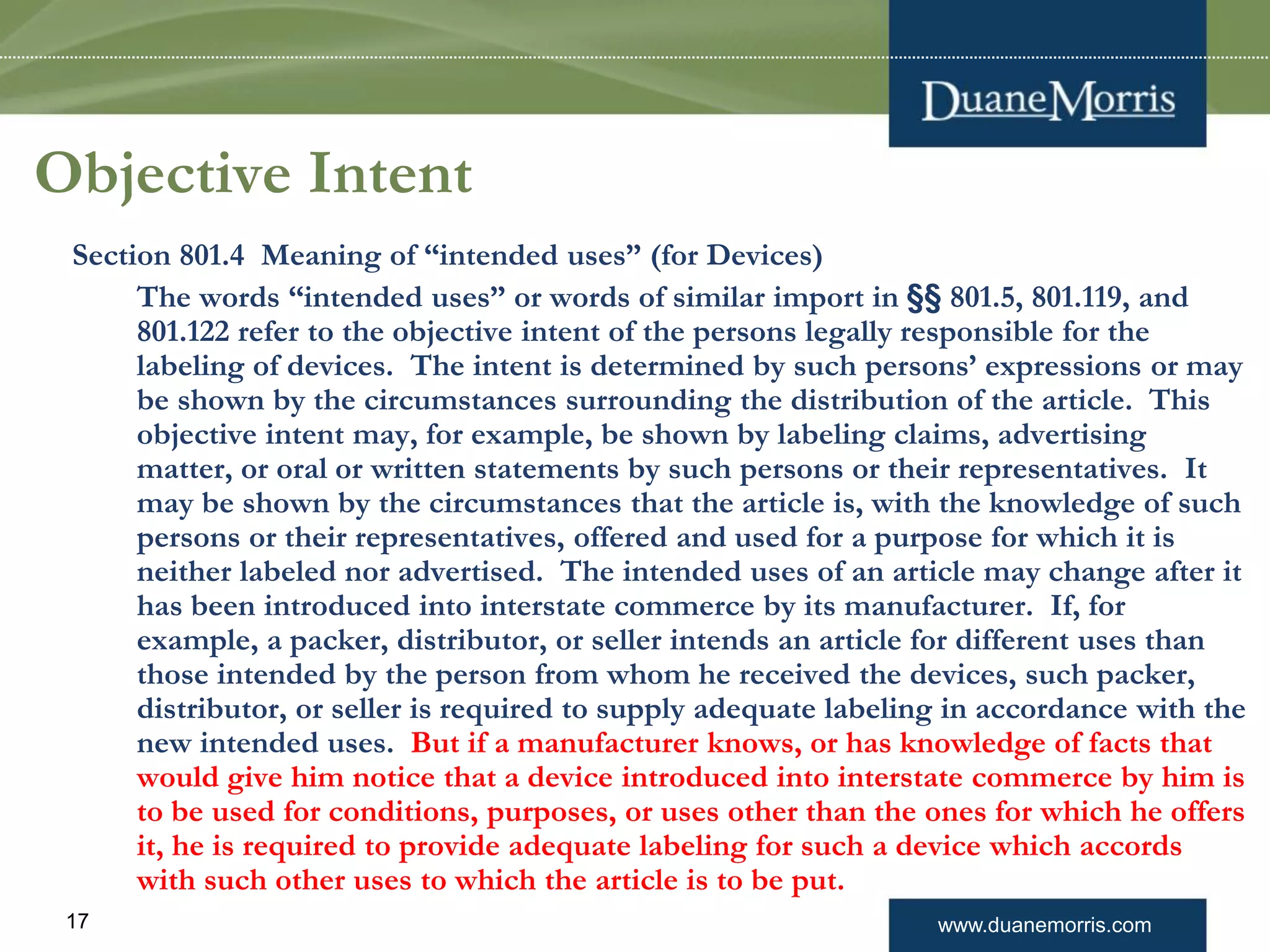 www.duanemorris.com17
Objective Intent
Section 801.4 Meaning of “intended uses” (for Devices)
The words “intended uses” or words of similar import in §§ 801.5, 801.119, and
801.122 refer to the objective intent of the persons legally responsible for the
labeling of devices. The intent is determined by such persons’ expressions or may
be shown by the circumstances surrounding the distribution of the article. This
objective intent may, for example, be shown by labeling claims, advertising
matter, or oral or written statements by such persons or their representatives. It
may be shown by the circumstances that the article is, with the knowledge of such
persons or their representatives, offered and used for a purpose for which it is
neither labeled nor advertised. The intended uses of an article may change after it
has been introduced into interstate commerce by its manufacturer. If, for
example, a packer, distributor, or seller intends an article for different uses than
those intended by the person from whom he received the devices, such packer,
distributor, or seller is required to supply adequate labeling in accordance with the
new intended uses. But if a manufacturer knows, or has knowledge of facts that
would give him notice that a device introduced into interstate commerce by him is
to be used for conditions, purposes, or uses other than the ones for which he offers
it, he is required to provide adequate labeling for such a device which accords
with such other uses to which the article is to be put.
 
