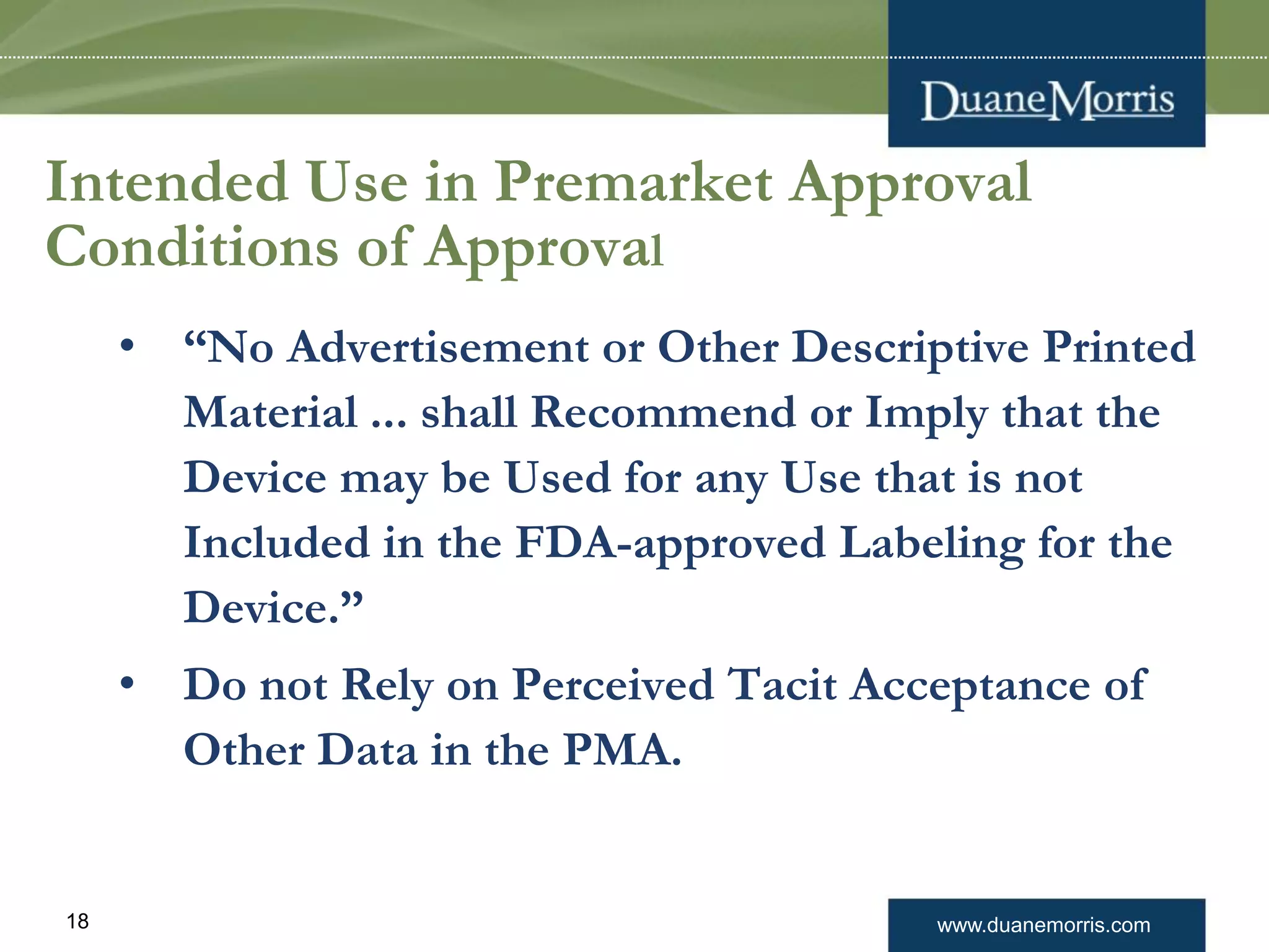 www.duanemorris.com18
Intended Use in Premarket Approval
Conditions of Approval
• “No Advertisement or Other Descriptive Printed
Material ... shall Recommend or Imply that the
Device may be Used for any Use that is not
Included in the FDA-approved Labeling for the
Device.”
• Do not Rely on Perceived Tacit Acceptance of
Other Data in the PMA.
 