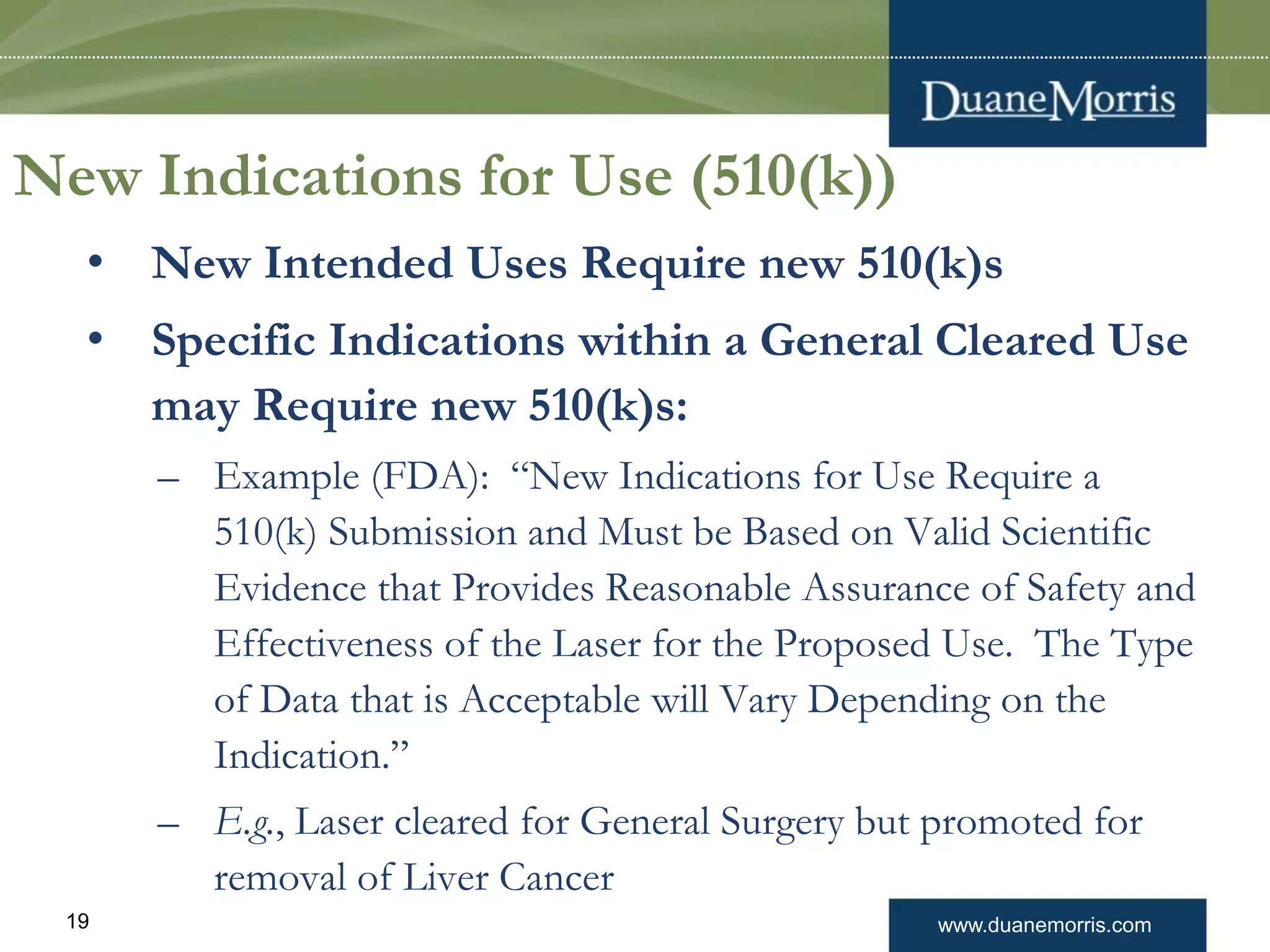www.duanemorris.com19
New Indications for Use (510(k))
• New Intended Uses Require new 510(k)s
• Specific Indications within a General Cleared Use
may Require new 510(k)s:
– Example (FDA): “New Indications for Use Require a
510(k) Submission and Must be Based on Valid Scientific
Evidence that Provides Reasonable Assurance of Safety and
Effectiveness of the Laser for the Proposed Use. The Type
of Data that is Acceptable will Vary Depending on the
Indication.”
– E.g., Laser cleared for General Surgery but promoted for
removal of Liver Cancer
 