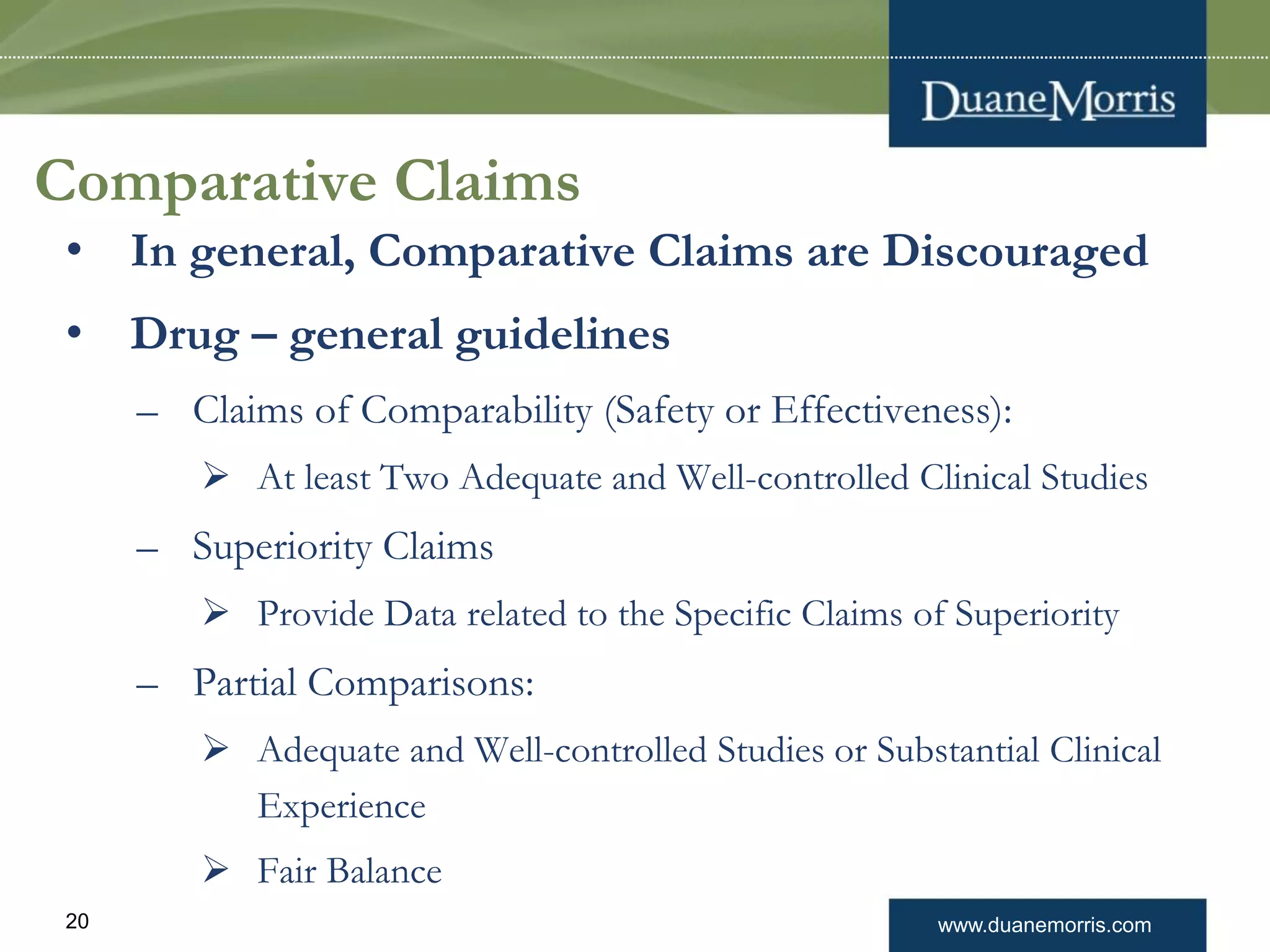 www.duanemorris.com20
Comparative Claims
• In general, Comparative Claims are Discouraged
• Drug – general guidelines
– Claims of Comparability (Safety or Effectiveness):
 At least Two Adequate and Well-controlled Clinical Studies
– Superiority Claims
 Provide Data related to the Specific Claims of Superiority
– Partial Comparisons:
 Adequate and Well-controlled Studies or Substantial Clinical
Experience
 Fair Balance
 