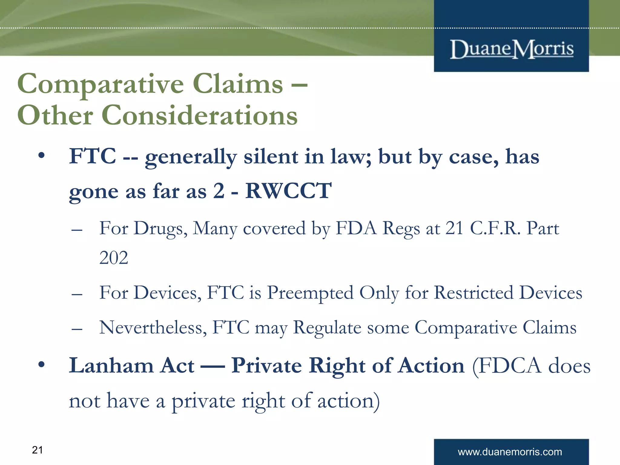 www.duanemorris.com21
Comparative Claims –
Other Considerations
• FTC -- generally silent in law; but by case, has
gone as far as 2 - RWCCT
– For Drugs, Many covered by FDA Regs at 21 C.F.R. Part
202
– For Devices, FTC is Preempted Only for Restricted Devices
– Nevertheless, FTC may Regulate some Comparative Claims
• Lanham Act — Private Right of Action (FDCA does
not have a private right of action)
 