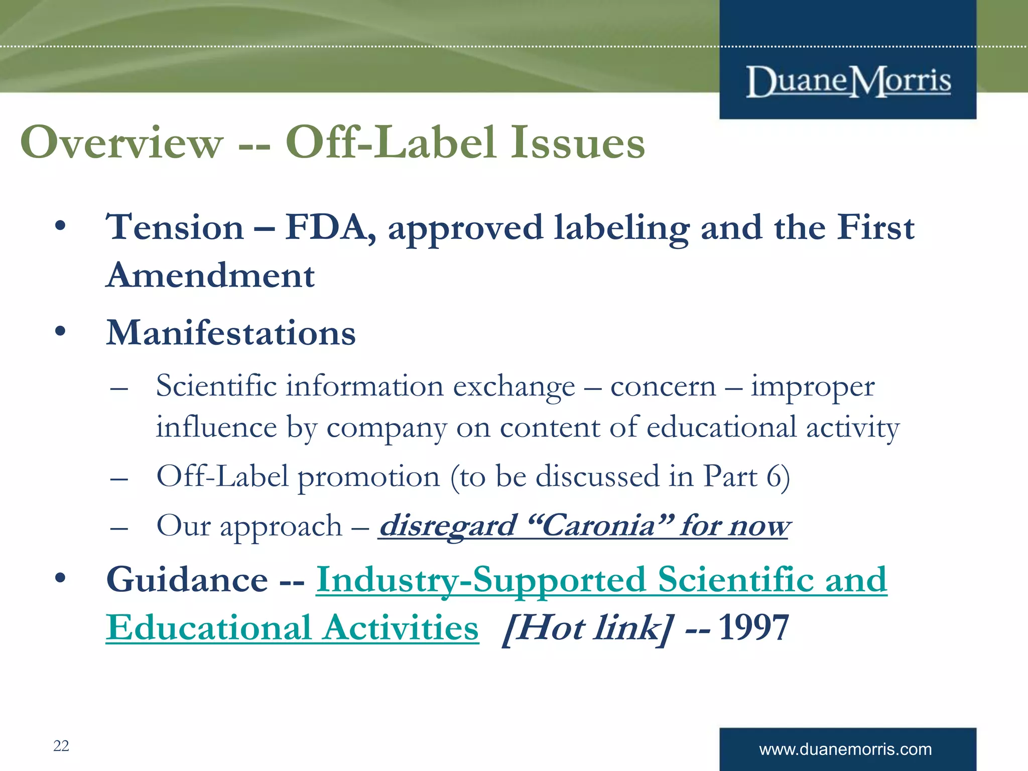 www.duanemorris.com
Overview -- Off-Label Issues
• Tension – FDA, approved labeling and the First
Amendment
• Manifestations
– Scientific information exchange – concern – improper
influence by company on content of educational activity
– Off-Label promotion (to be discussed in Part 6)
– Our approach – disregard “Caronia” for now
• Guidance -- Industry-Supported Scientific and
Educational Activities [Hot link] -- 1997
22
 