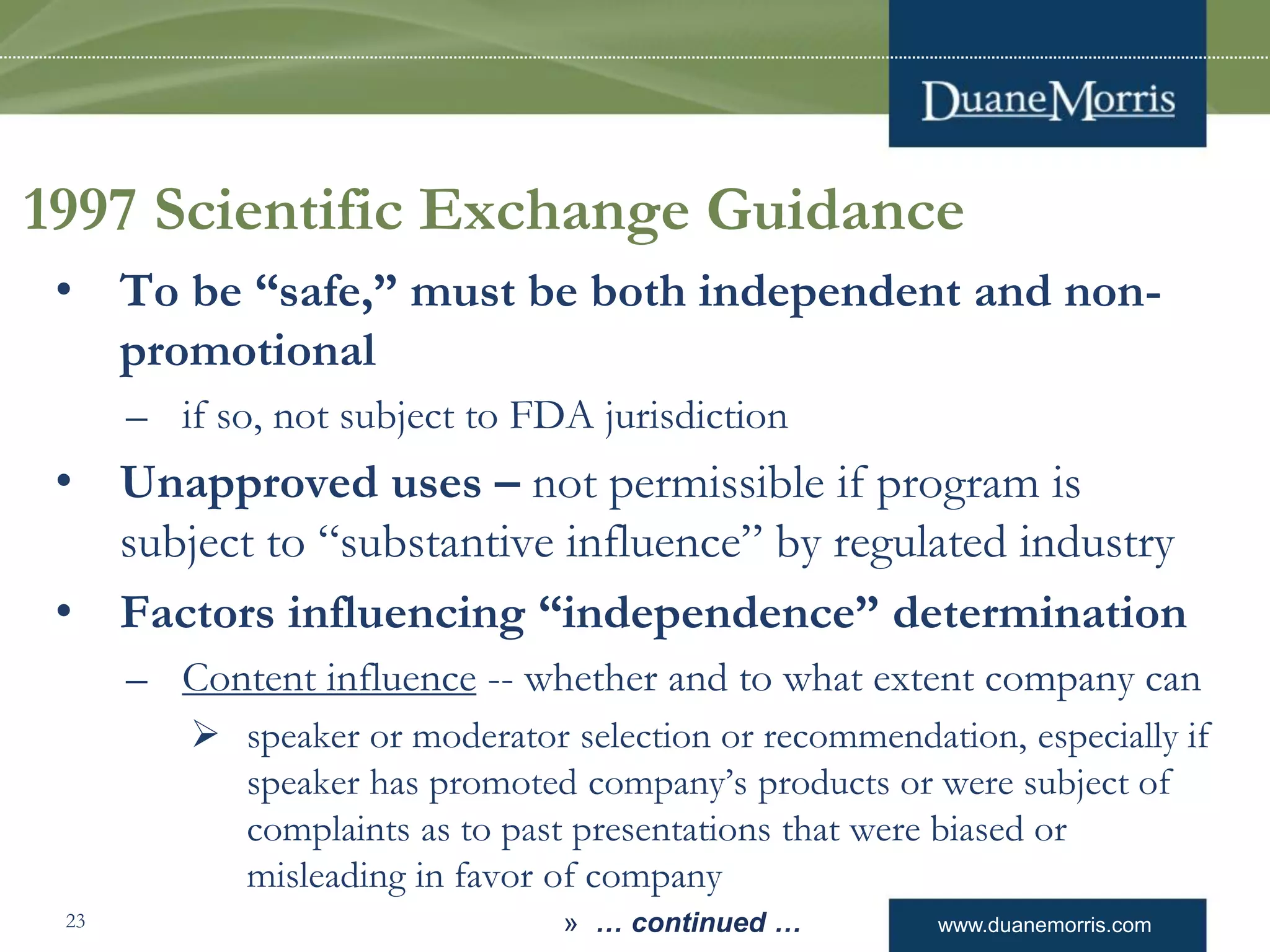 www.duanemorris.com
1997 Scientific Exchange Guidance
• To be “safe,” must be both independent and non-
promotional
– if so, not subject to FDA jurisdiction
• Unapproved uses – not permissible if program is
subject to “substantive influence” by regulated industry
• Factors influencing “independence” determination
– Content influence -- whether and to what extent company can
 speaker or moderator selection or recommendation, especially if
speaker has promoted company’s products or were subject of
complaints as to past presentations that were biased or
misleading in favor of company
» … continued …23
 