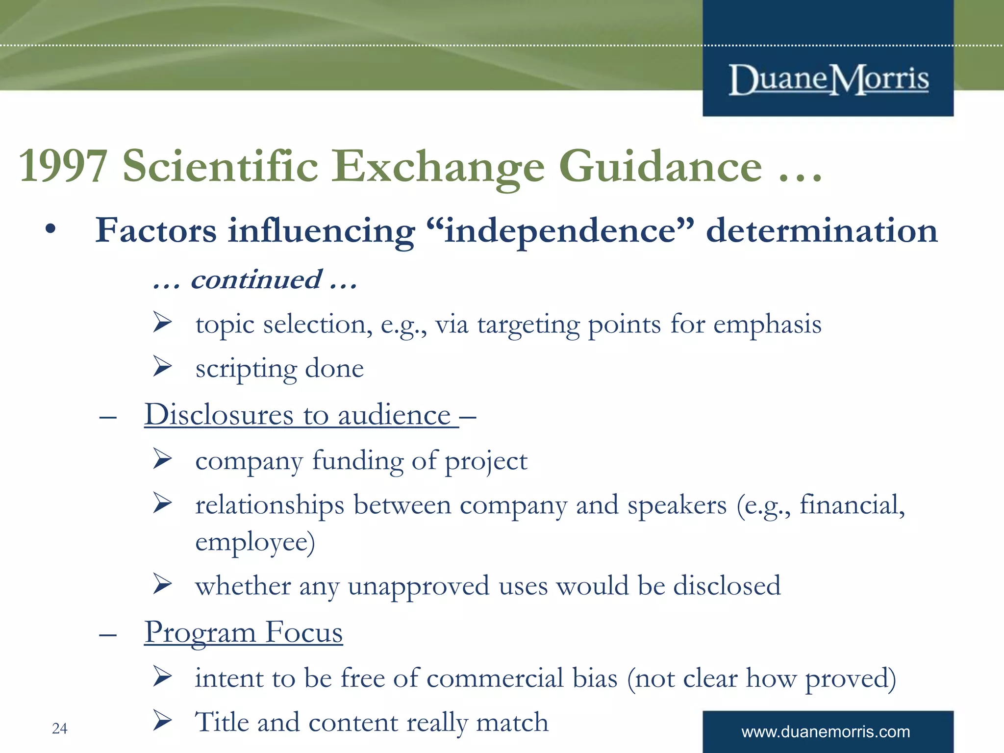 www.duanemorris.com
1997 Scientific Exchange Guidance …
• Factors influencing “independence” determination
… continued …
 topic selection, e.g., via targeting points for emphasis
 scripting done
– Disclosures to audience –
 company funding of project
 relationships between company and speakers (e.g., financial,
employee)
 whether any unapproved uses would be disclosed
– Program Focus
 intent to be free of commercial bias (not clear how proved)
 Title and content really match24
 