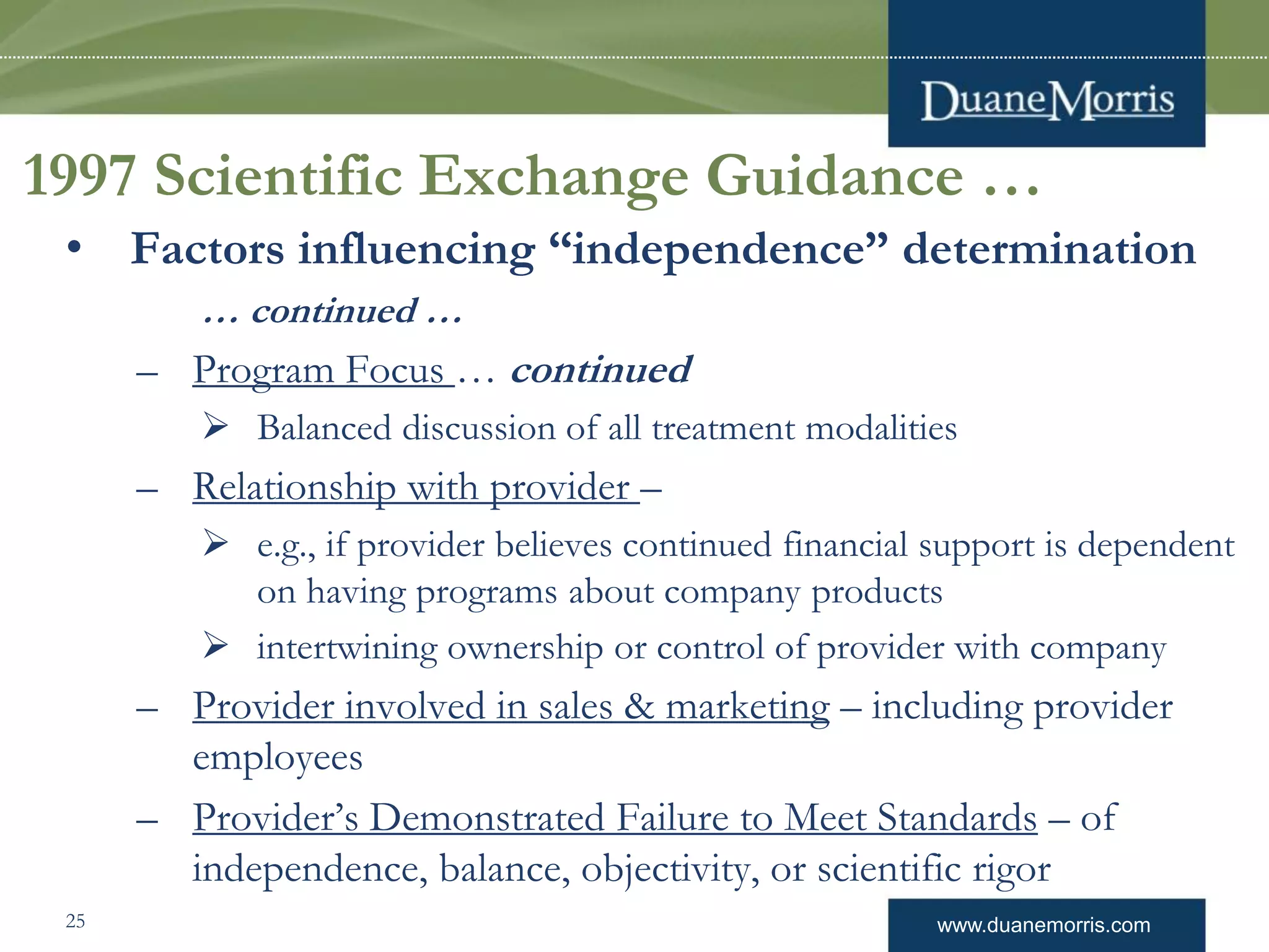 www.duanemorris.com
1997 Scientific Exchange Guidance …
• Factors influencing “independence” determination
… continued …
– Program Focus … continued
 Balanced discussion of all treatment modalities
– Relationship with provider –
 e.g., if provider believes continued financial support is dependent
on having programs about company products
 intertwining ownership or control of provider with company
– Provider involved in sales & marketing – including provider
employees
– Provider’s Demonstrated Failure to Meet Standards – of
independence, balance, objectivity, or scientific rigor
25
 