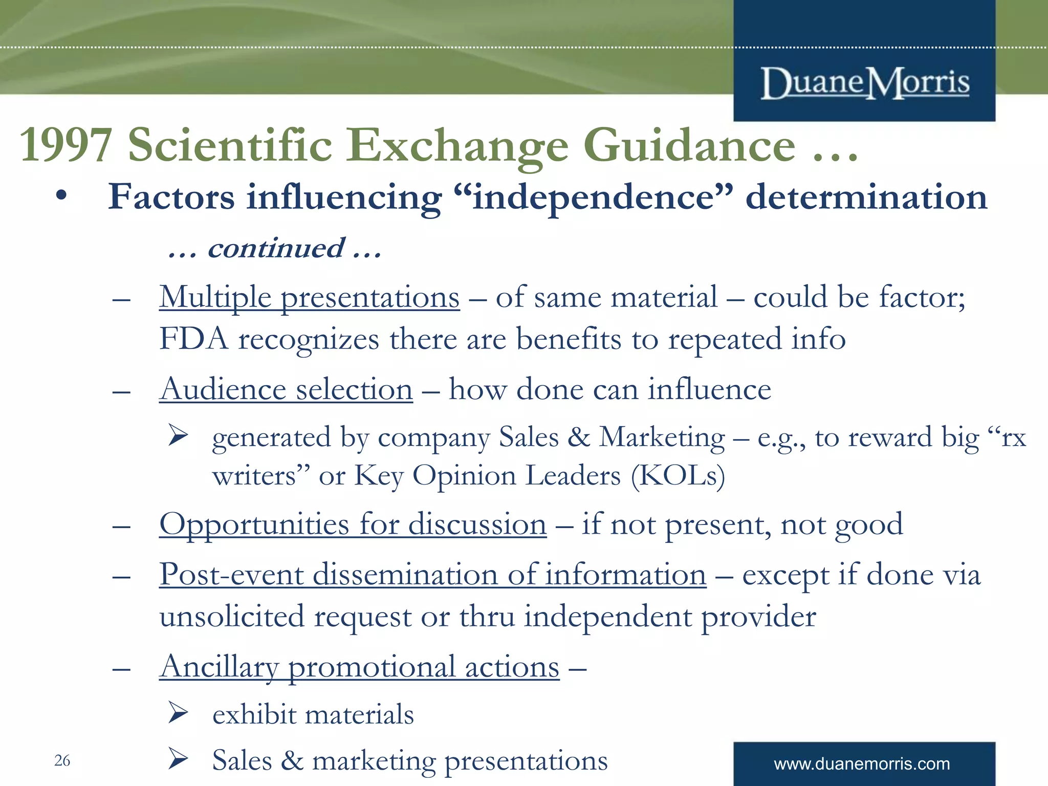 www.duanemorris.com
1997 Scientific Exchange Guidance …
• Factors influencing “independence” determination
… continued …
– Multiple presentations – of same material – could be factor;
FDA recognizes there are benefits to repeated info
– Audience selection – how done can influence
 generated by company Sales & Marketing – e.g., to reward big “rx
writers” or Key Opinion Leaders (KOLs)
– Opportunities for discussion – if not present, not good
– Post-event dissemination of information – except if done via
unsolicited request or thru independent provider
– Ancillary promotional actions –
 exhibit materials
 Sales & marketing presentations26
 