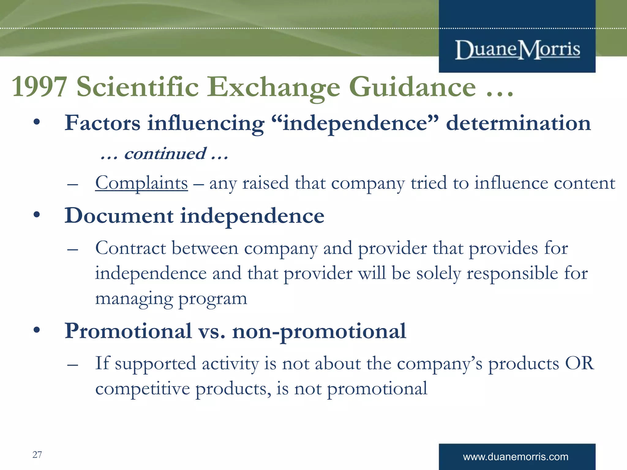 www.duanemorris.com
1997 Scientific Exchange Guidance …
• Factors influencing “independence” determination
… continued …
– Complaints – any raised that company tried to influence content
• Document independence
– Contract between company and provider that provides for
independence and that provider will be solely responsible for
managing program
• Promotional vs. non-promotional
– If supported activity is not about the company’s products OR
competitive products, is not promotional
27
 