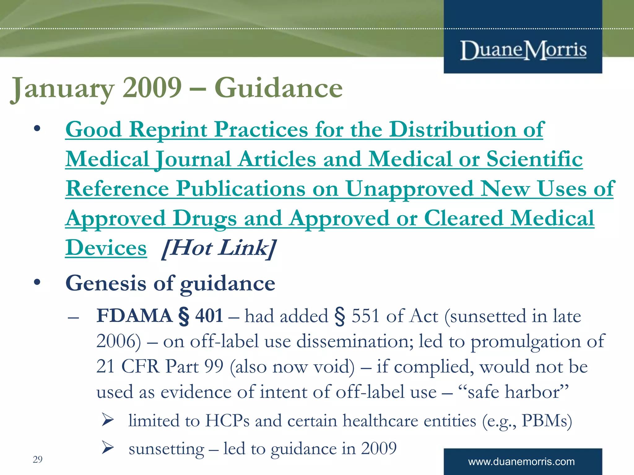 www.duanemorris.com
January 2009 – Guidance
• Good Reprint Practices for the Distribution of
Medical Journal Articles and Medical or Scientific
Reference Publications on Unapproved New Uses of
Approved Drugs and Approved or Cleared Medical
Devices [Hot Link]
• Genesis of guidance
– FDAMA § 401 – had added § 551 of Act (sunsetted in late
2006) – on off-label use dissemination; led to promulgation of
21 CFR Part 99 (also now void) – if complied, would not be
used as evidence of intent of off-label use – “safe harbor”
 limited to HCPs and certain healthcare entities (e.g., PBMs)
 sunsetting – led to guidance in 200929
 