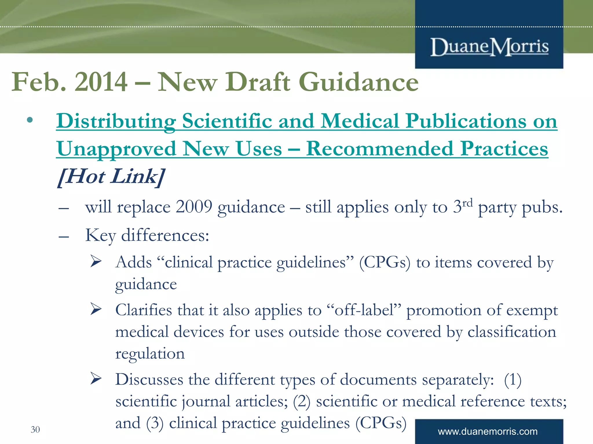 www.duanemorris.com
Feb. 2014 – New Draft Guidance
• Distributing Scientific and Medical Publications on
Unapproved New Uses – Recommended Practices
[Hot Link]
– will replace 2009 guidance – still applies only to 3rd party pubs.
– Key differences:
 Adds “clinical practice guidelines” (CPGs) to items covered by
guidance
 Clarifies that it also applies to “off-label” promotion of exempt
medical devices for uses outside those covered by classification
regulation
 Discusses the different types of documents separately: (1)
scientific journal articles; (2) scientific or medical reference texts;
and (3) clinical practice guidelines (CPGs)30
 