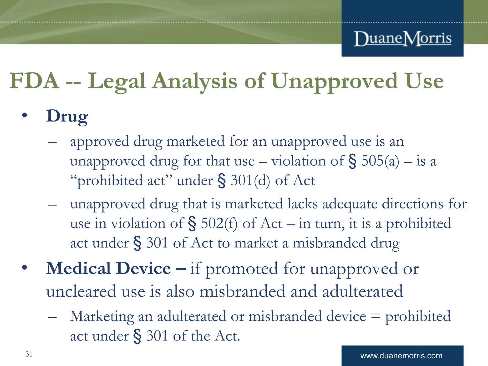 www.duanemorris.com
FDA -- Legal Analysis of Unapproved Use
• Drug
– approved drug marketed for an unapproved use is an
unapproved drug for that use – violation of § 505(a) – is a
“prohibited act” under § 301(d) of Act
– unapproved drug that is marketed lacks adequate directions for
use in violation of § 502(f) of Act – in turn, it is a prohibited
act under § 301 of Act to market a misbranded drug
• Medical Device – if promoted for unapproved or
uncleared use is also misbranded and adulterated
– Marketing an adulterated or misbranded device = prohibited
act under § 301 of the Act.
31
 