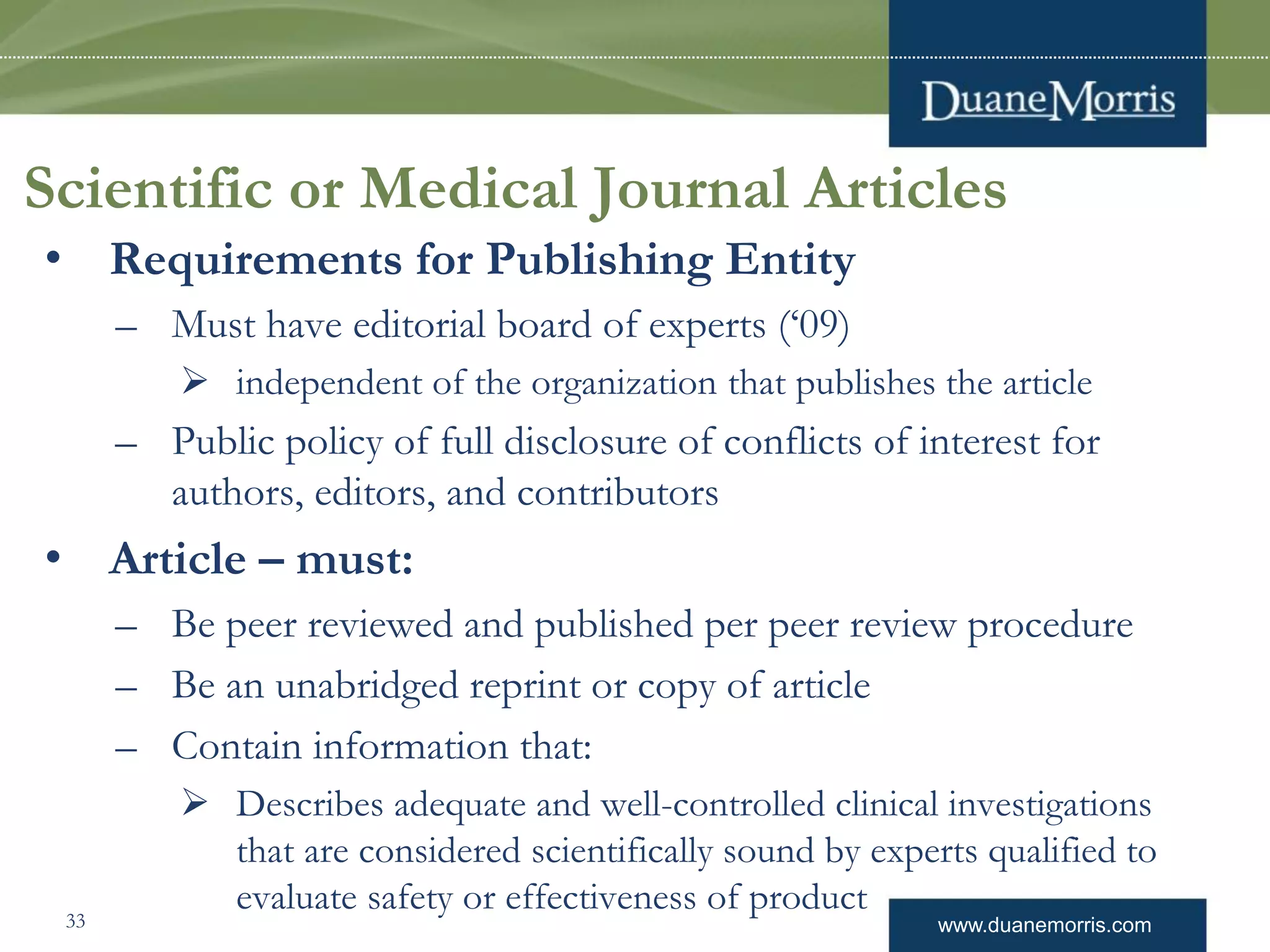 www.duanemorris.com
Scientific or Medical Journal Articles
• Requirements for Publishing Entity
– Must have editorial board of experts (‘09)
 independent of the organization that publishes the article
– Public policy of full disclosure of conflicts of interest for
authors, editors, and contributors
• Article – must:
– Be peer reviewed and published per peer review procedure
– Be an unabridged reprint or copy of article
– Contain information that:
 Describes adequate and well-controlled clinical investigations
that are considered scientifically sound by experts qualified to
evaluate safety or effectiveness of product33
 