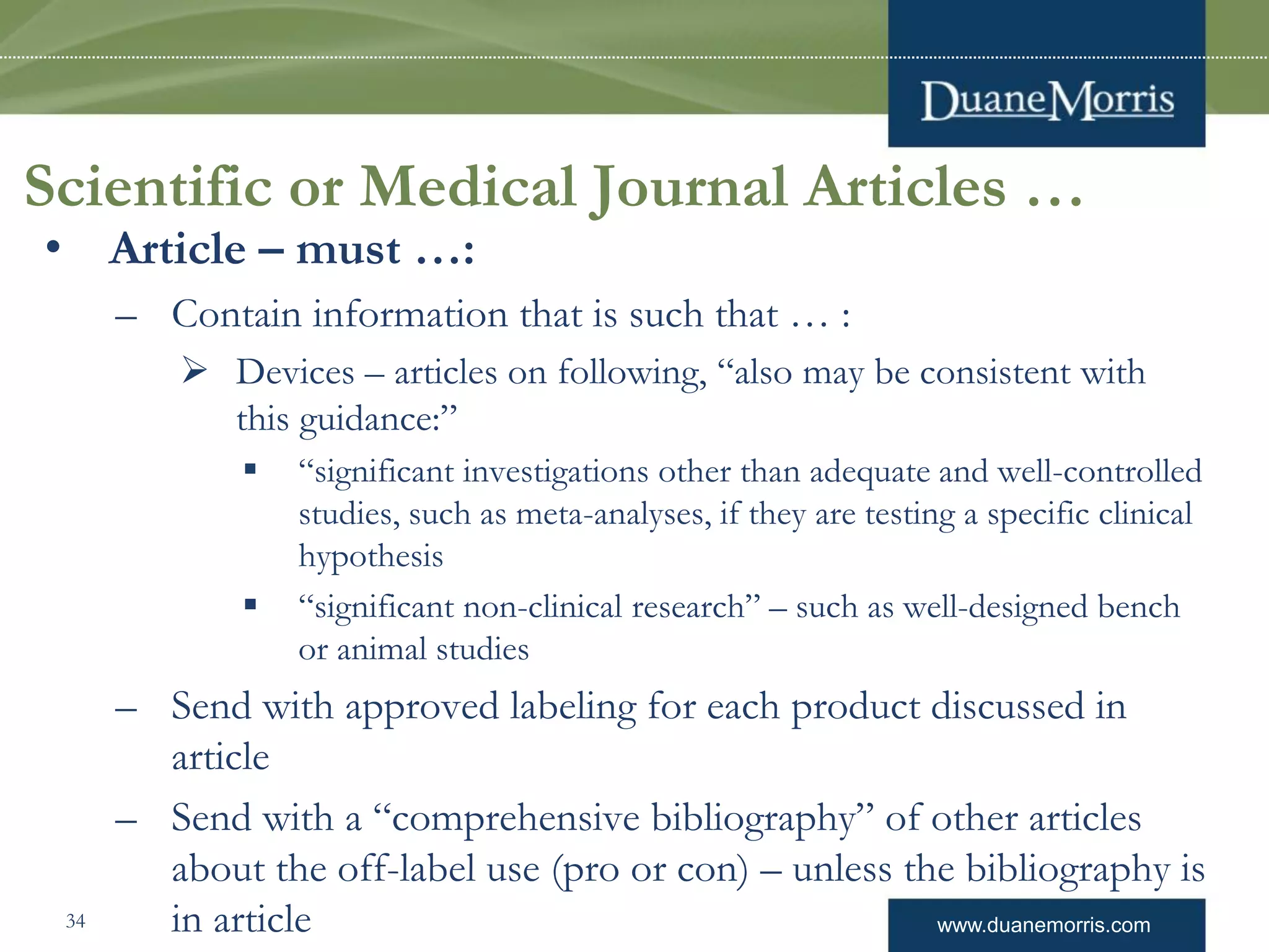 www.duanemorris.com
Scientific or Medical Journal Articles …
• Article – must …:
– Contain information that is such that … :
 Devices – articles on following, “also may be consistent with
this guidance:”
 “significant investigations other than adequate and well-controlled
studies, such as meta-analyses, if they are testing a specific clinical
hypothesis
 “significant non-clinical research” – such as well-designed bench
or animal studies
– Send with approved labeling for each product discussed in
article
– Send with a “comprehensive bibliography” of other articles
about the off-label use (pro or con) – unless the bibliography is
in article34
 