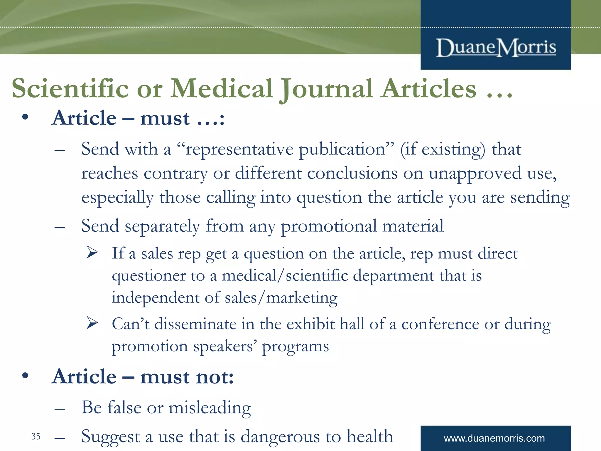 www.duanemorris.com
Scientific or Medical Journal Articles …
• Article – must …:
– Send with a “representative publication” (if existing) that
reaches contrary or different conclusions on unapproved use,
especially those calling into question the article you are sending
– Send separately from any promotional material
 If a sales rep get a question on the article, rep must direct
questioner to a medical/scientific department that is
independent of sales/marketing
 Can’t disseminate in the exhibit hall of a conference or during
promotion speakers’ programs
• Article – must not:
– Be false or misleading
– Suggest a use that is dangerous to health35
 