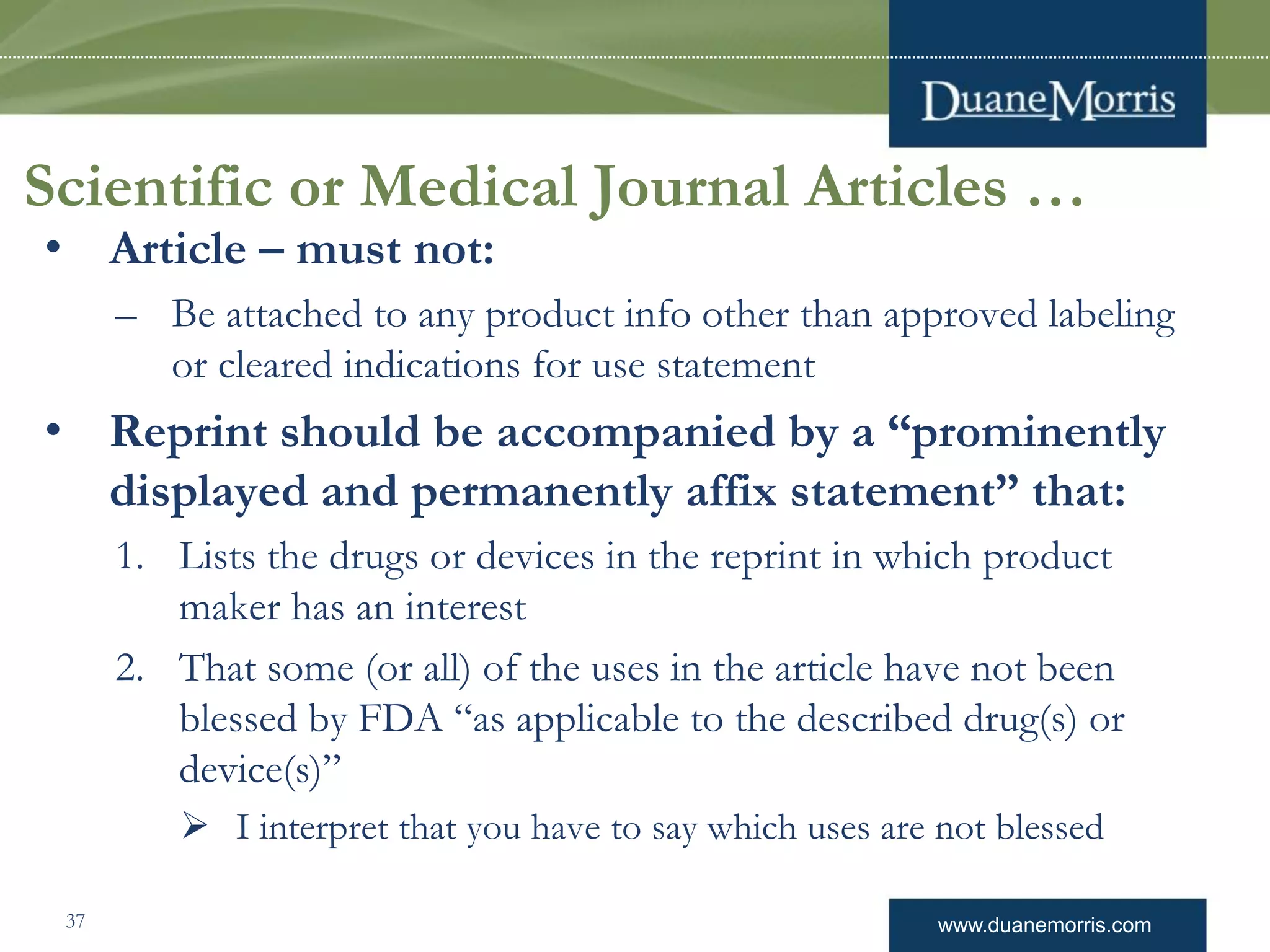 www.duanemorris.com
Scientific or Medical Journal Articles …
• Article – must not:
– Be attached to any product info other than approved labeling
or cleared indications for use statement
• Reprint should be accompanied by a “prominently
displayed and permanently affix statement” that:
1. Lists the drugs or devices in the reprint in which product
maker has an interest
2. That some (or all) of the uses in the article have not been
blessed by FDA “as applicable to the described drug(s) or
device(s)”
 I interpret that you have to say which uses are not blessed
37
 