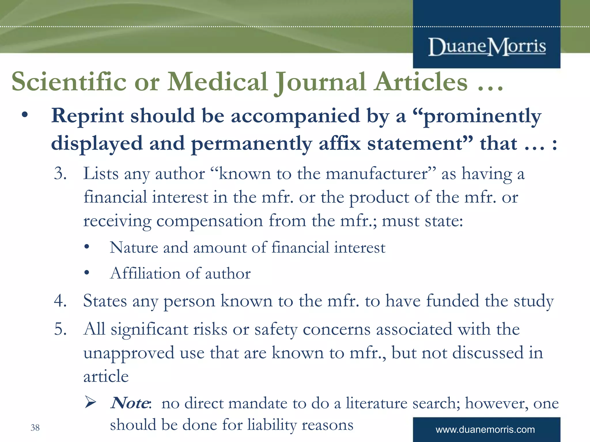www.duanemorris.com
Scientific or Medical Journal Articles …
• Reprint should be accompanied by a “prominently
displayed and permanently affix statement” that … :
3. Lists any author “known to the manufacturer” as having a
financial interest in the mfr. or the product of the mfr. or
receiving compensation from the mfr.; must state:
• Nature and amount of financial interest
• Affiliation of author
4. States any person known to the mfr. to have funded the study
5. All significant risks or safety concerns associated with the
unapproved use that are known to mfr., but not discussed in
article
 Note: no direct mandate to do a literature search; however, one
should be done for liability reasons38
 