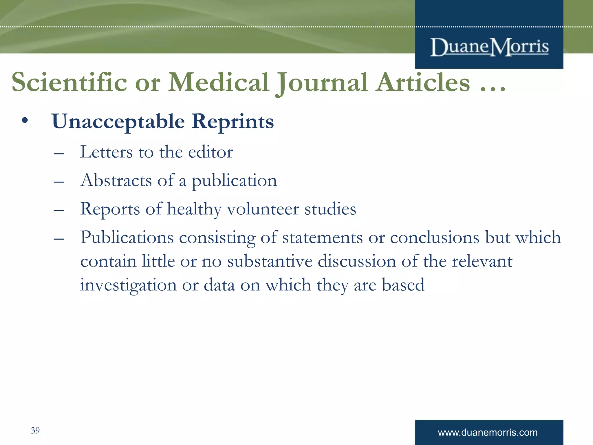 www.duanemorris.com
Scientific or Medical Journal Articles …
• Unacceptable Reprints
– Letters to the editor
– Abstracts of a publication
– Reports of healthy volunteer studies
– Publications consisting of statements or conclusions but which
contain little or no substantive discussion of the relevant
investigation or data on which they are based
39
 