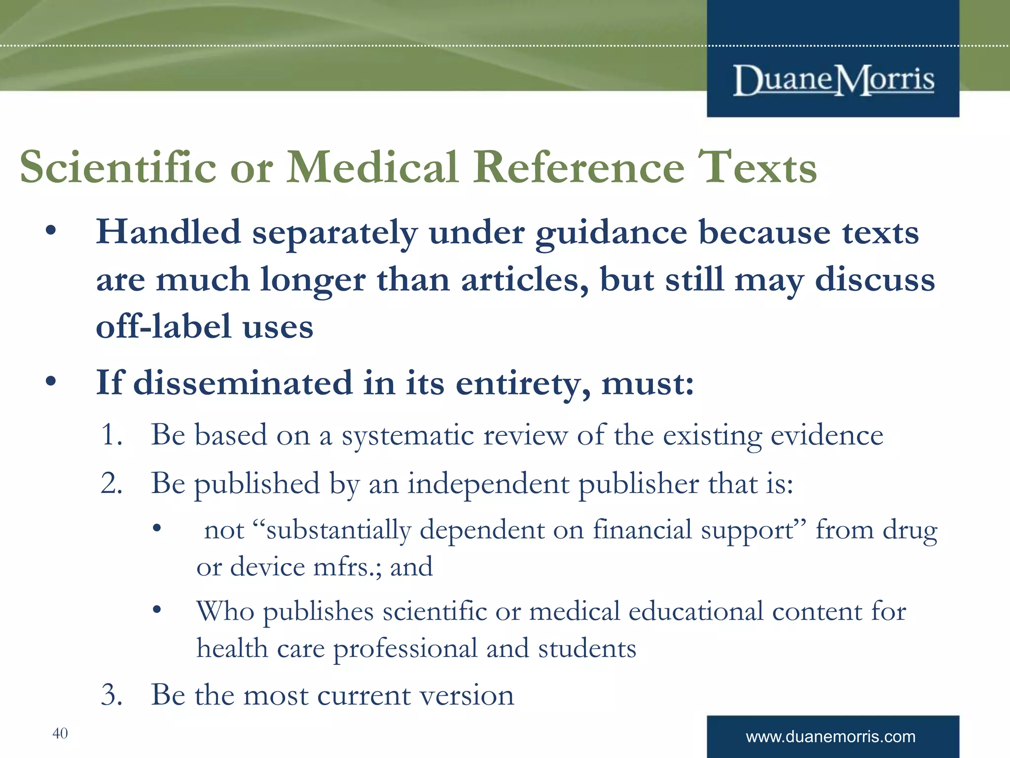 www.duanemorris.com
Scientific or Medical Reference Texts
• Handled separately under guidance because texts
are much longer than articles, but still may discuss
off-label uses
• If disseminated in its entirety, must:
1. Be based on a systematic review of the existing evidence
2. Be published by an independent publisher that is:
• not “substantially dependent on financial support” from drug
or device mfrs.; and
• Who publishes scientific or medical educational content for
health care professional and students
3. Be the most current version
40
 