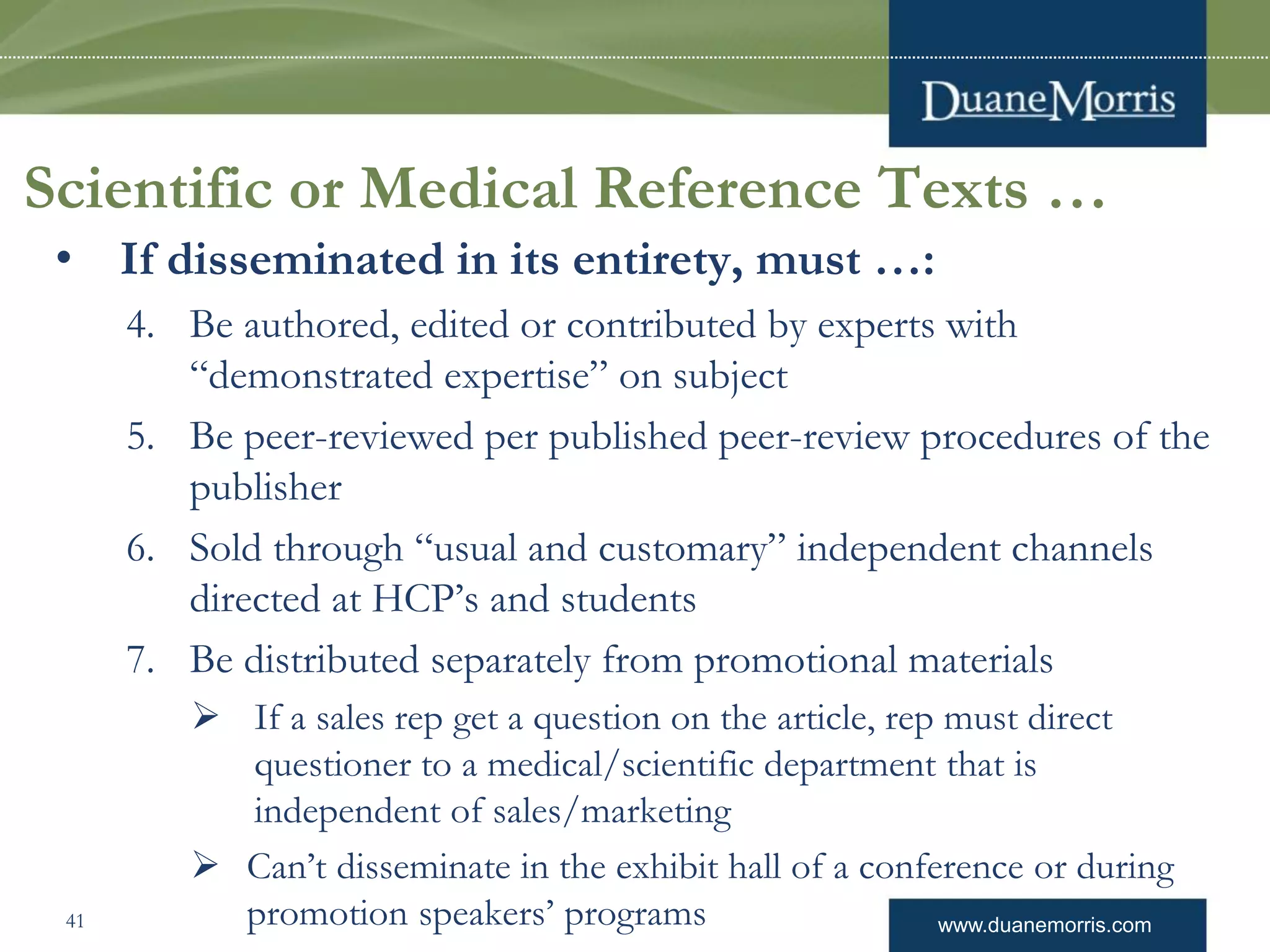 www.duanemorris.com
Scientific or Medical Reference Texts …
• If disseminated in its entirety, must …:
4. Be authored, edited or contributed by experts with
“demonstrated expertise” on subject
5. Be peer-reviewed per published peer-review procedures of the
publisher
6. Sold through “usual and customary” independent channels
directed at HCP’s and students
7. Be distributed separately from promotional materials
 If a sales rep get a question on the article, rep must direct
questioner to a medical/scientific department that is
independent of sales/marketing
 Can’t disseminate in the exhibit hall of a conference or during
promotion speakers’ programs41
 