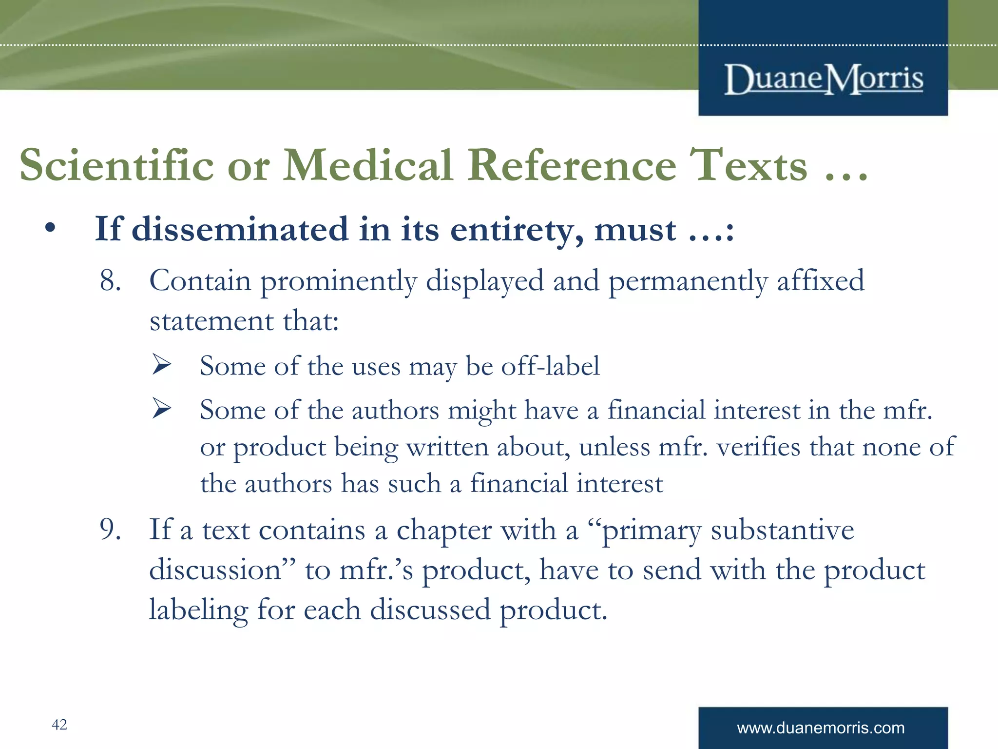 www.duanemorris.com
Scientific or Medical Reference Texts …
• If disseminated in its entirety, must …:
8. Contain prominently displayed and permanently affixed
statement that:
 Some of the uses may be off-label
 Some of the authors might have a financial interest in the mfr.
or product being written about, unless mfr. verifies that none of
the authors has such a financial interest
9. If a text contains a chapter with a “primary substantive
discussion” to mfr.’s product, have to send with the product
labeling for each discussed product.
42
 