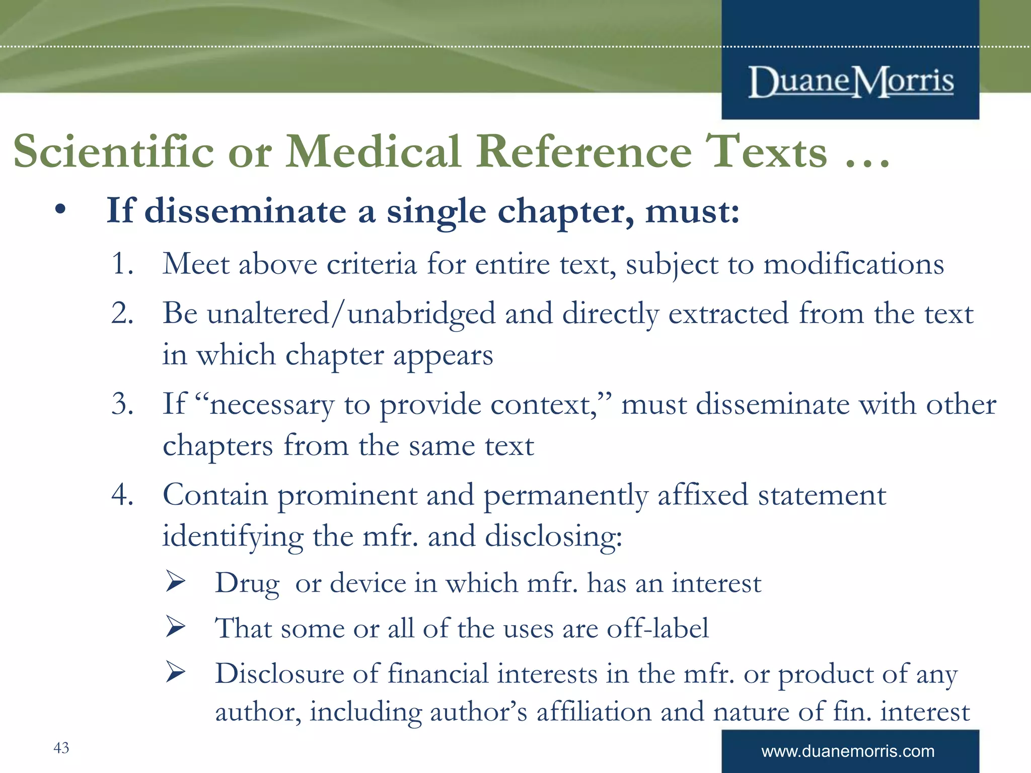 www.duanemorris.com
Scientific or Medical Reference Texts …
• If disseminate a single chapter, must:
1. Meet above criteria for entire text, subject to modifications
2. Be unaltered/unabridged and directly extracted from the text
in which chapter appears
3. If “necessary to provide context,” must disseminate with other
chapters from the same text
4. Contain prominent and permanently affixed statement
identifying the mfr. and disclosing:
 Drug or device in which mfr. has an interest
 That some or all of the uses are off-label
 Disclosure of financial interests in the mfr. or product of any
author, including author’s affiliation and nature of fin. interest
43
 