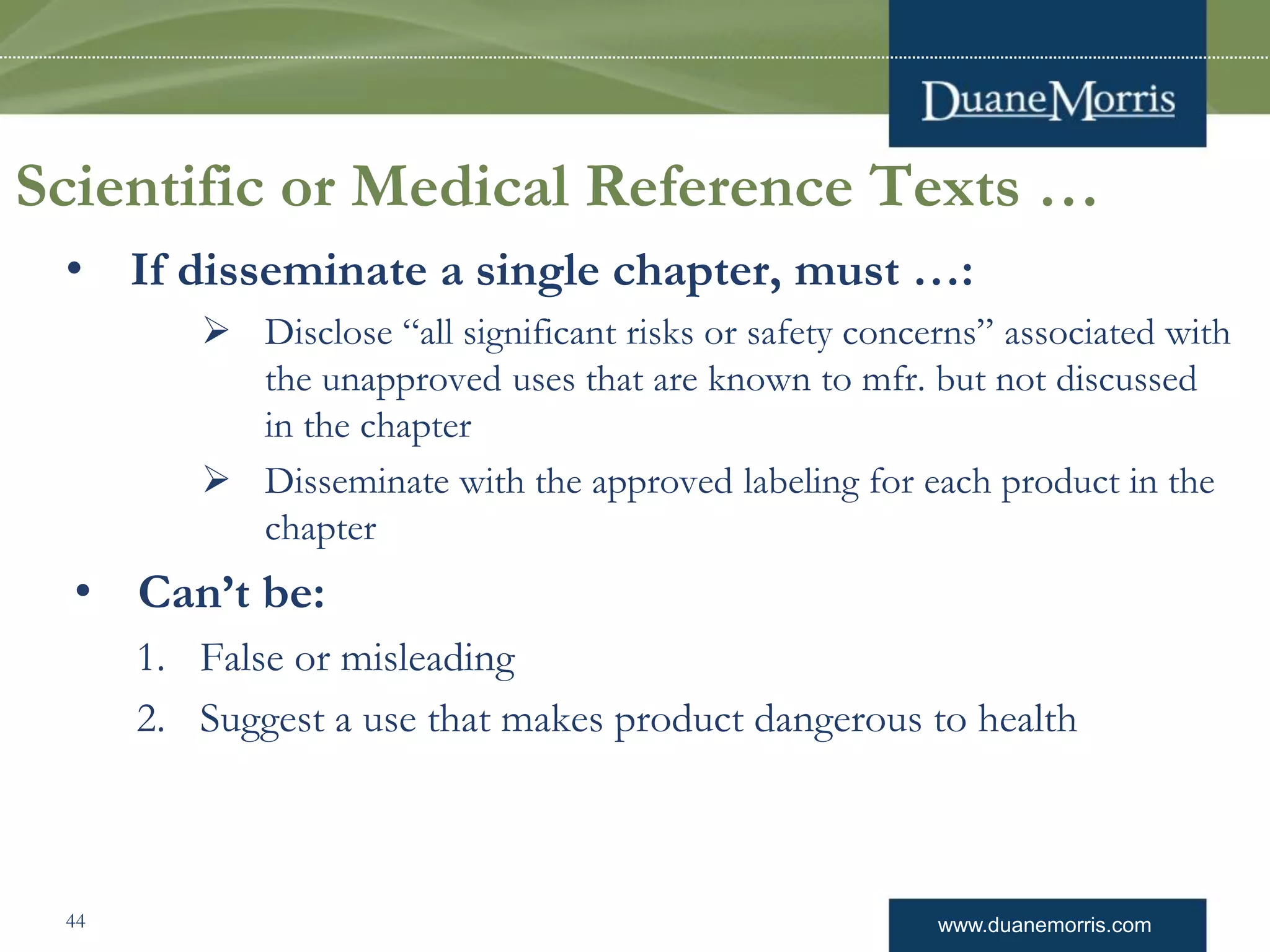 www.duanemorris.com
Scientific or Medical Reference Texts …
• If disseminate a single chapter, must …:
 Disclose “all significant risks or safety concerns” associated with
the unapproved uses that are known to mfr. but not discussed
in the chapter
 Disseminate with the approved labeling for each product in the
chapter
• Can’t be:
1. False or misleading
2. Suggest a use that makes product dangerous to health
44
 
