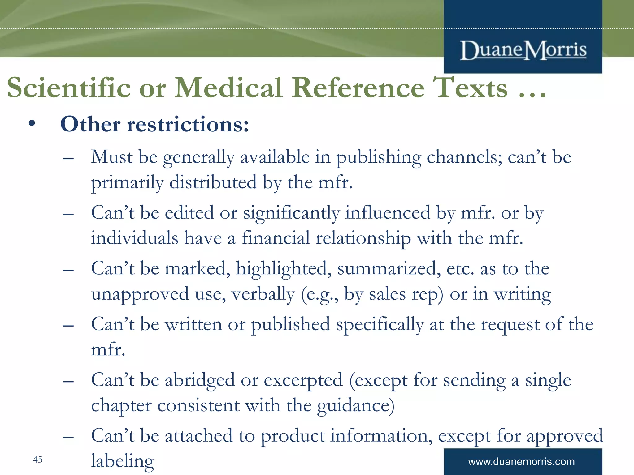 www.duanemorris.com
Scientific or Medical Reference Texts …
• Other restrictions:
– Must be generally available in publishing channels; can’t be
primarily distributed by the mfr.
– Can’t be edited or significantly influenced by mfr. or by
individuals have a financial relationship with the mfr.
– Can’t be marked, highlighted, summarized, etc. as to the
unapproved use, verbally (e.g., by sales rep) or in writing
– Can’t be written or published specifically at the request of the
mfr.
– Can’t be abridged or excerpted (except for sending a single
chapter consistent with the guidance)
– Can’t be attached to product information, except for approved
labeling45
 