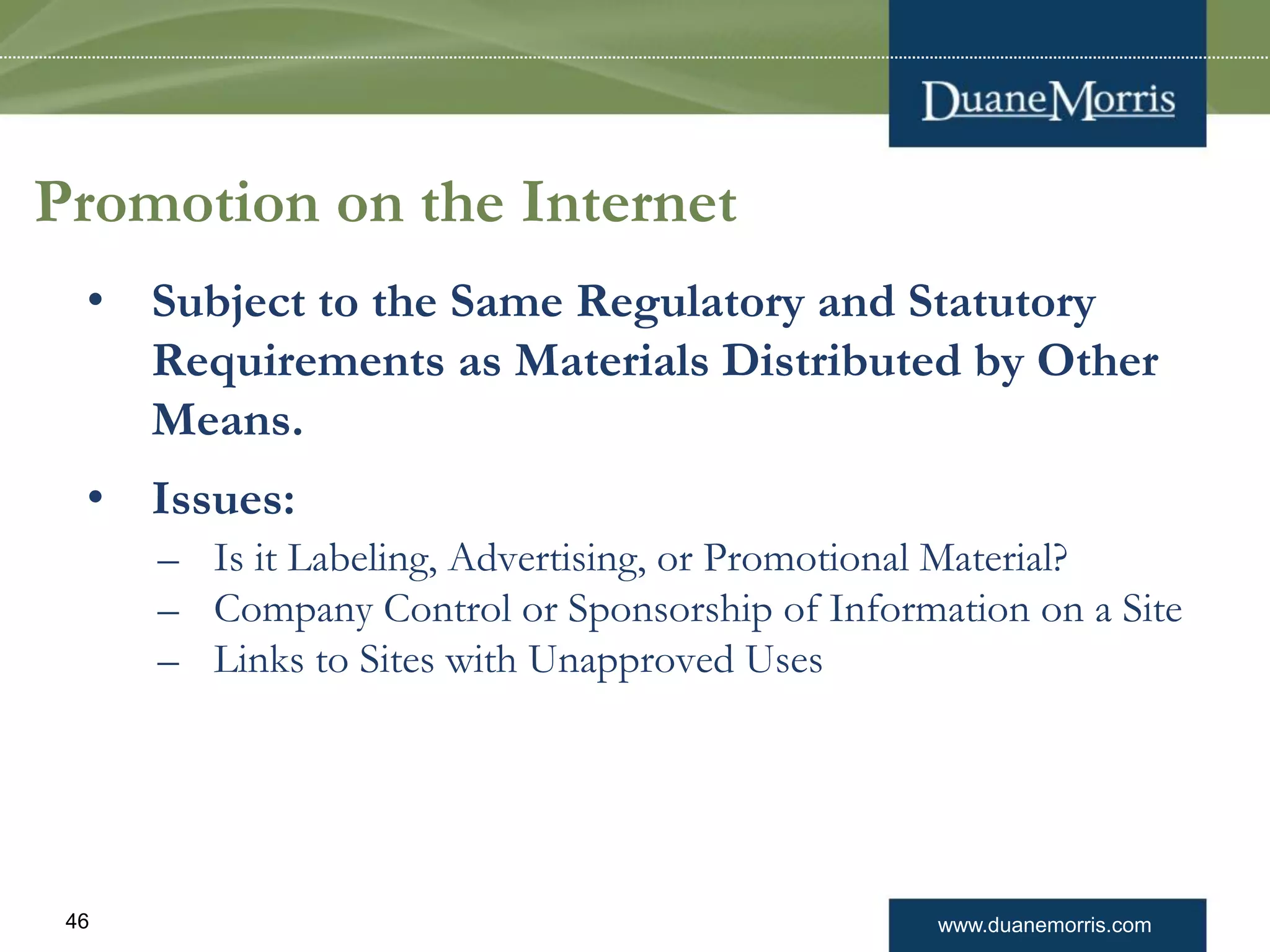 www.duanemorris.com46
Promotion on the Internet
• Subject to the Same Regulatory and Statutory
Requirements as Materials Distributed by Other
Means.
• Issues:
– Is it Labeling, Advertising, or Promotional Material?
– Company Control or Sponsorship of Information on a Site
– Links to Sites with Unapproved Uses
 