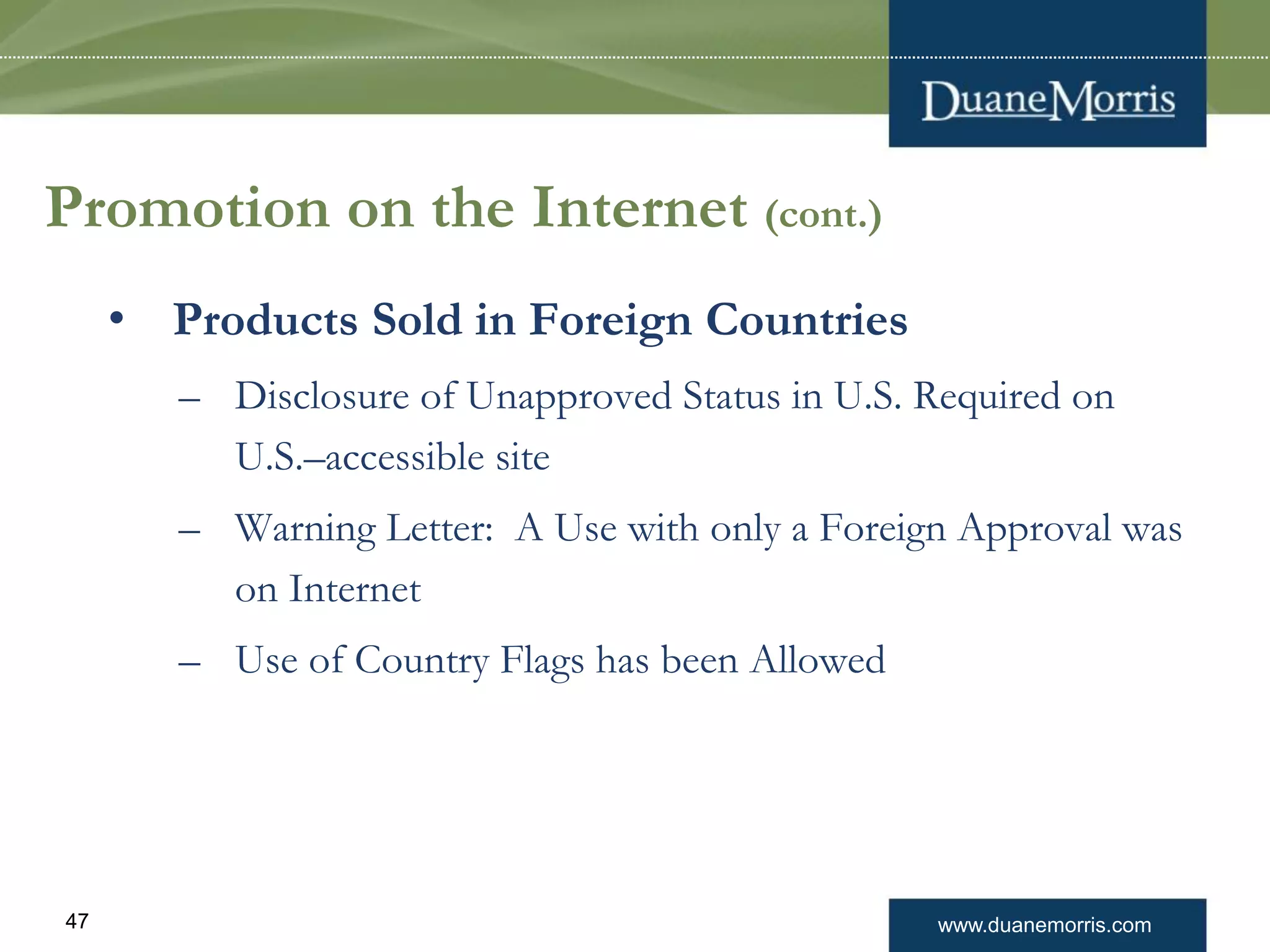 www.duanemorris.com47
Promotion on the Internet (cont.)
• Products Sold in Foreign Countries
– Disclosure of Unapproved Status in U.S. Required on
U.S.–accessible site
– Warning Letter: A Use with only a Foreign Approval was
on Internet
– Use of Country Flags has been Allowed
 
