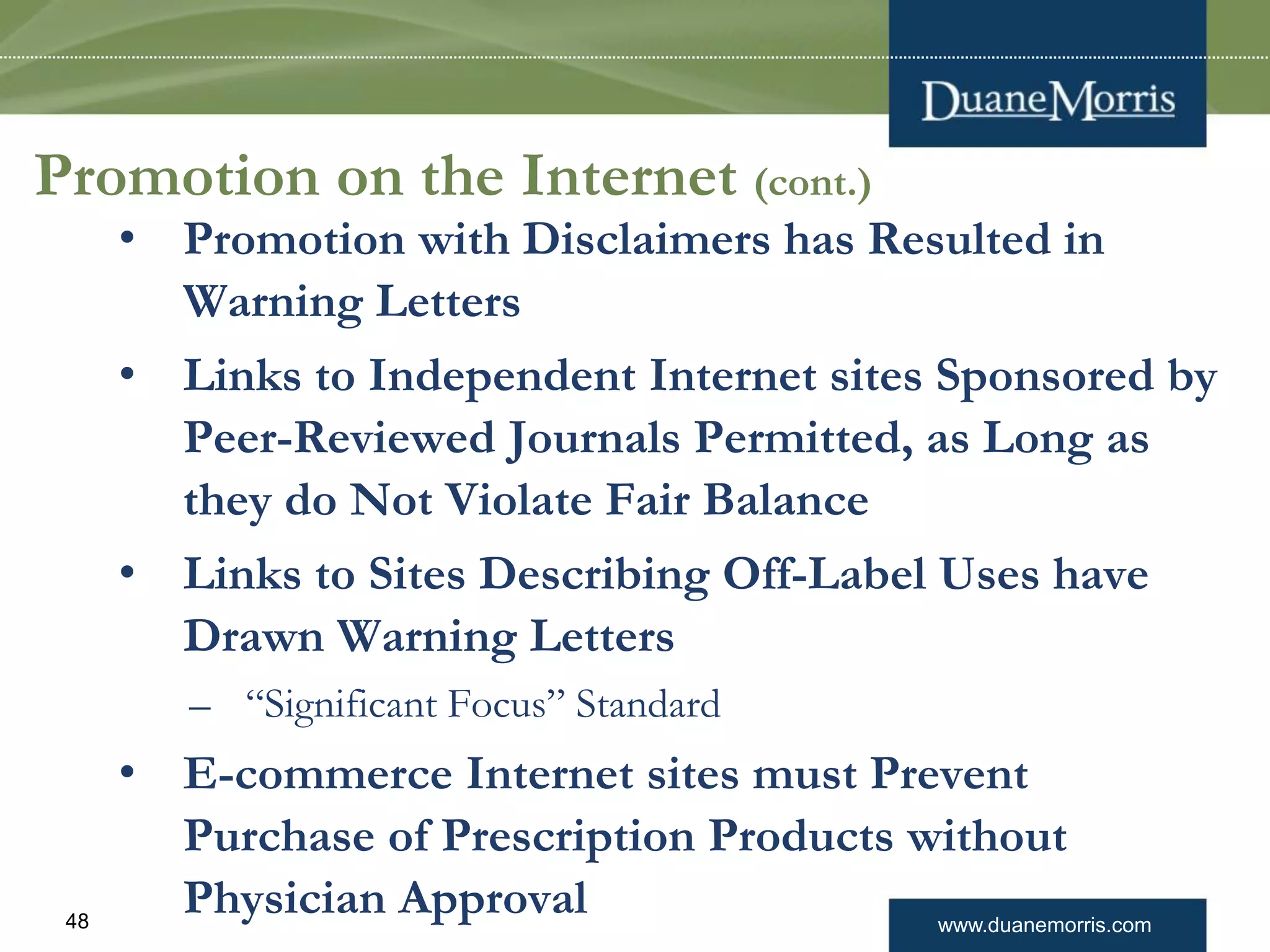 www.duanemorris.com48
Promotion on the Internet (cont.)
• Promotion with Disclaimers has Resulted in
Warning Letters
• Links to Independent Internet sites Sponsored by
Peer-Reviewed Journals Permitted, as Long as
they do Not Violate Fair Balance
• Links to Sites Describing Off-Label Uses have
Drawn Warning Letters
– “Significant Focus” Standard
• E-commerce Internet sites must Prevent
Purchase of Prescription Products without
Physician Approval
 