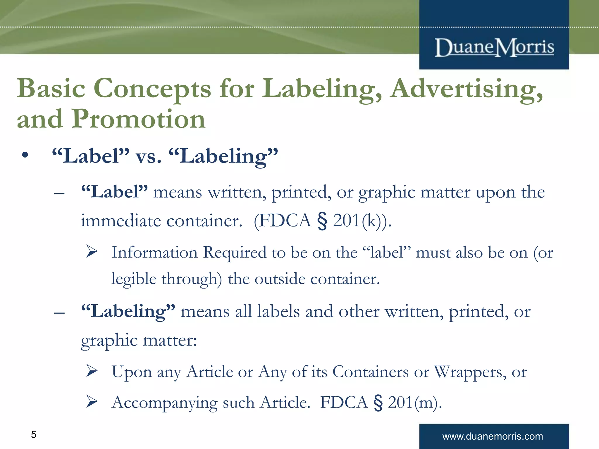 www.duanemorris.com5
Basic Concepts for Labeling, Advertising,
and Promotion
• “Label” vs. “Labeling”
– “Label” means written, printed, or graphic matter upon the
immediate container. (FDCA § 201(k)).
 Information Required to be on the “label” must also be on (or
legible through) the outside container.
– “Labeling” means all labels and other written, printed, or
graphic matter:
 Upon any Article or Any of its Containers or Wrappers, or
 Accompanying such Article. FDCA § 201(m).
 