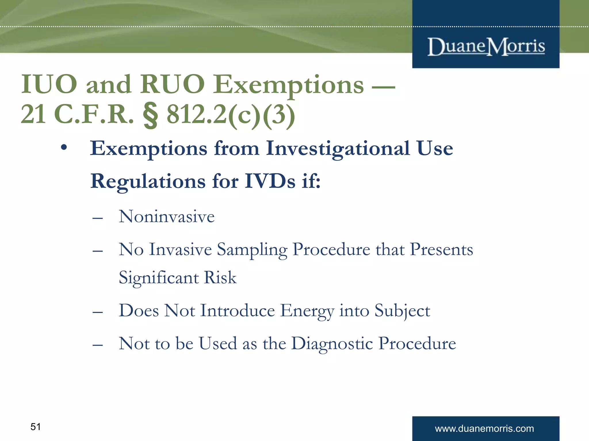 www.duanemorris.com51
IUO and RUO Exemptions —
21 C.F.R. § 812.2(c)(3)
• Exemptions from Investigational Use
Regulations for IVDs if:
– Noninvasive
– No Invasive Sampling Procedure that Presents
Significant Risk
– Does Not Introduce Energy into Subject
– Not to be Used as the Diagnostic Procedure
 