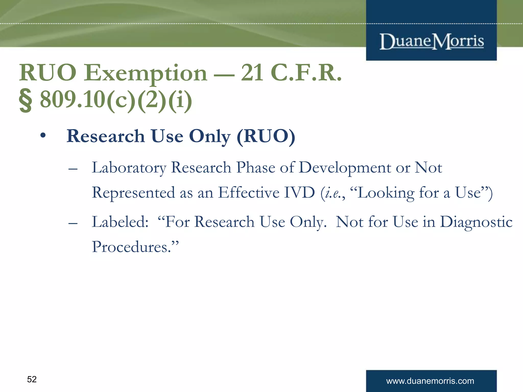 www.duanemorris.com52
RUO Exemption — 21 C.F.R.
§ 809.10(c)(2)(i)
• Research Use Only (RUO)
– Laboratory Research Phase of Development or Not
Represented as an Effective IVD (i.e., “Looking for a Use”)
– Labeled: “For Research Use Only. Not for Use in Diagnostic
Procedures.”
 
