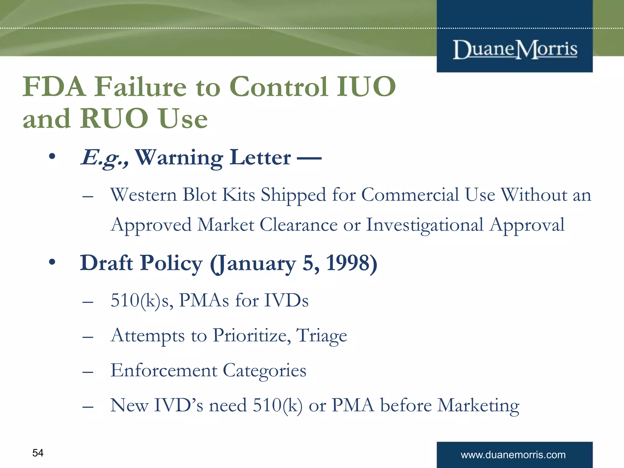 www.duanemorris.com54
FDA Failure to Control IUO
and RUO Use
• E.g., Warning Letter —
– Western Blot Kits Shipped for Commercial Use Without an
Approved Market Clearance or Investigational Approval
• Draft Policy (January 5, 1998)
– 510(k)s, PMAs for IVDs
– Attempts to Prioritize, Triage
– Enforcement Categories
– New IVD’s need 510(k) or PMA before Marketing
 