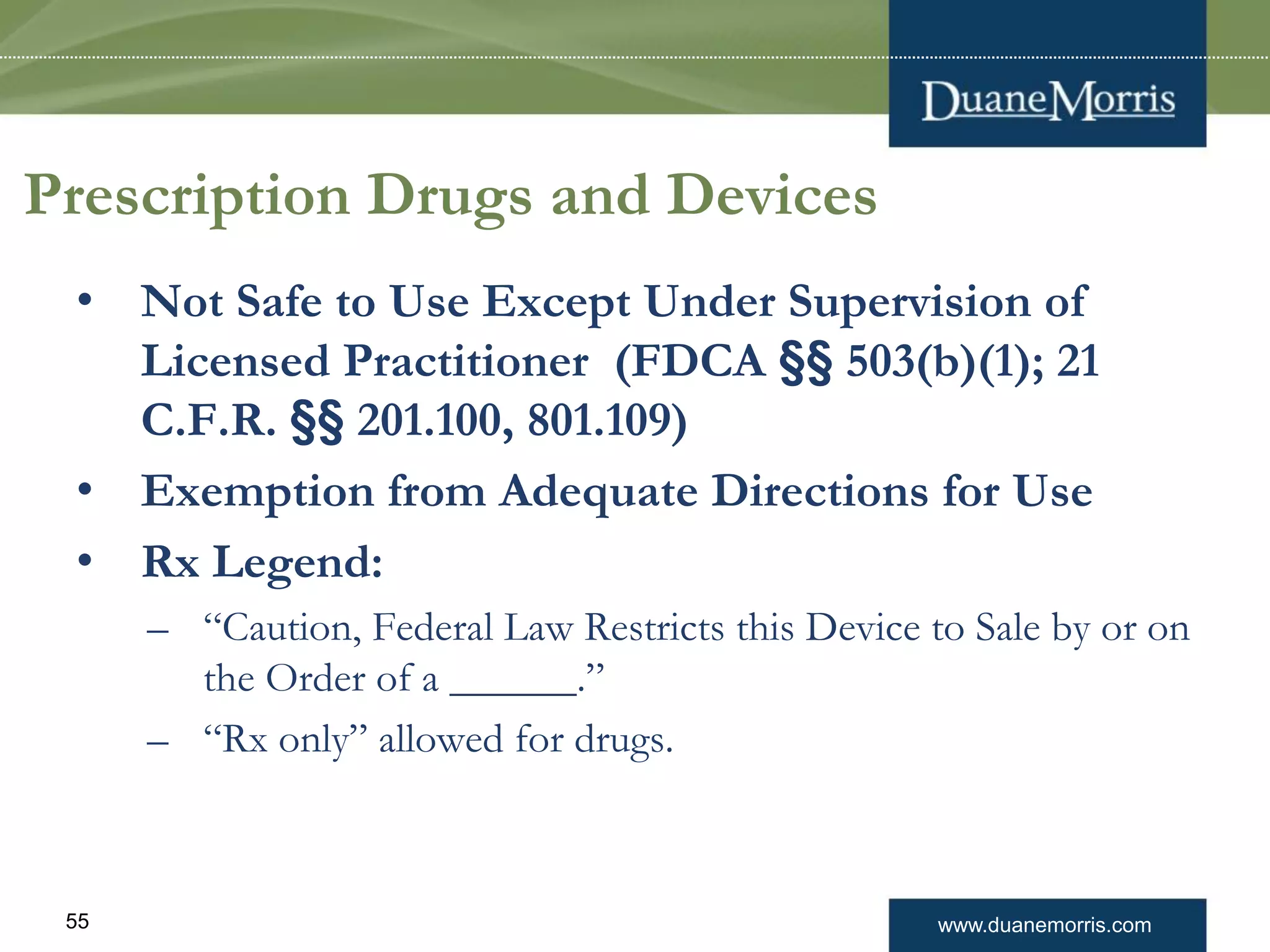 www.duanemorris.com55
Prescription Drugs and Devices
• Not Safe to Use Except Under Supervision of
Licensed Practitioner (FDCA §§ 503(b)(1); 21
C.F.R. §§ 201.100, 801.109)
• Exemption from Adequate Directions for Use
• Rx Legend:
– “Caution, Federal Law Restricts this Device to Sale by or on
the Order of a ______.”
– “Rx only” allowed for drugs.
 