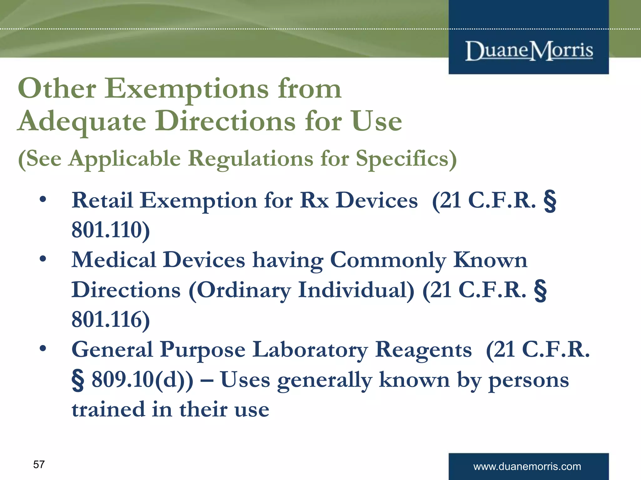 www.duanemorris.com57
Other Exemptions from
Adequate Directions for Use
(See Applicable Regulations for Specifics)
• Retail Exemption for Rx Devices (21 C.F.R. §
801.110)
• Medical Devices having Commonly Known
Directions (Ordinary Individual) (21 C.F.R. §
801.116)
• General Purpose Laboratory Reagents (21 C.F.R.
§ 809.10(d)) – Uses generally known by persons
trained in their use
 
